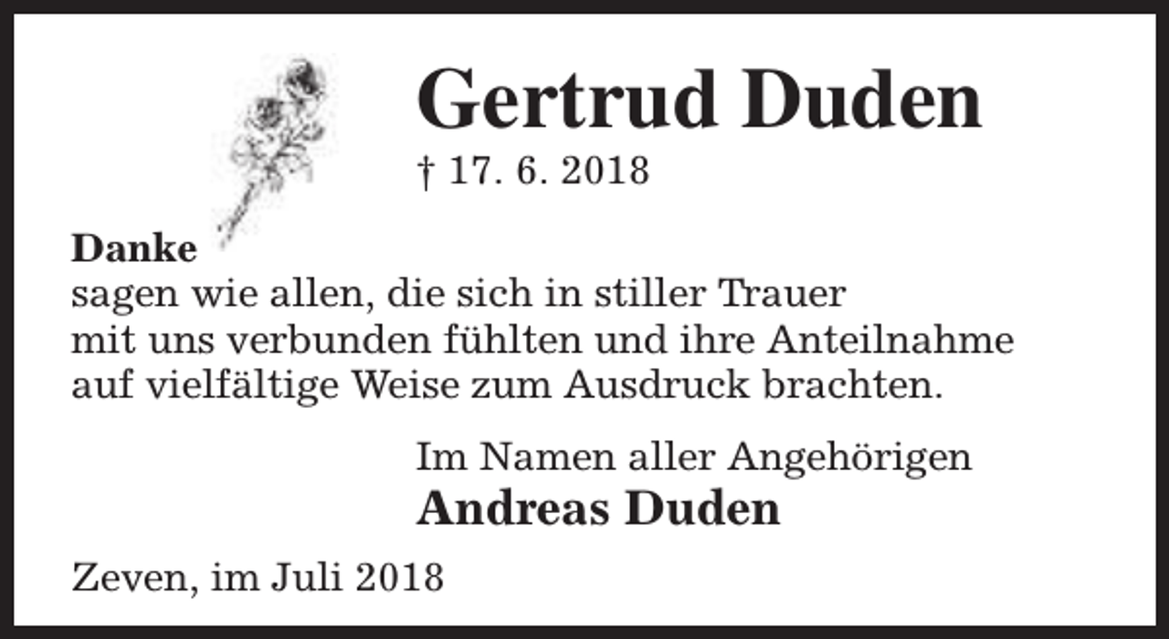 <p>Gertrud Duden</p><p>† 17. 6. 2018</p><p>Danke<br />sagen wie allen, die sich in stiller Trauer<br />mit uns verbunden fühlten und ihre Anteilnahme<br />auf vielfältige Weise zum Ausdruck brachten.<br />Im Namen aller Angehörigen</p><p>Andreas Duden<br />Zeven, im Juli 2018</p>