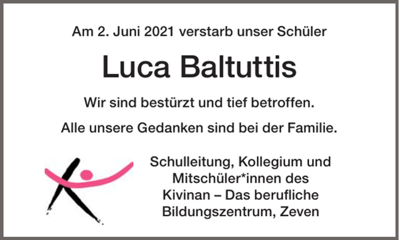 <p>Am 2. Juni 2021 verstarb unser Schüler</p><p>Luca Baltuttis<br />Wir sind bestürzt und tief betroffen.<br />Alle unsere Gedanken sind bei der Familie.<br />Schulleitung, Kollegium und<br />Mitschüler*innen des<br />Kivinan – Das berufliche<br />Bildungszentrum, Zeven</p>
