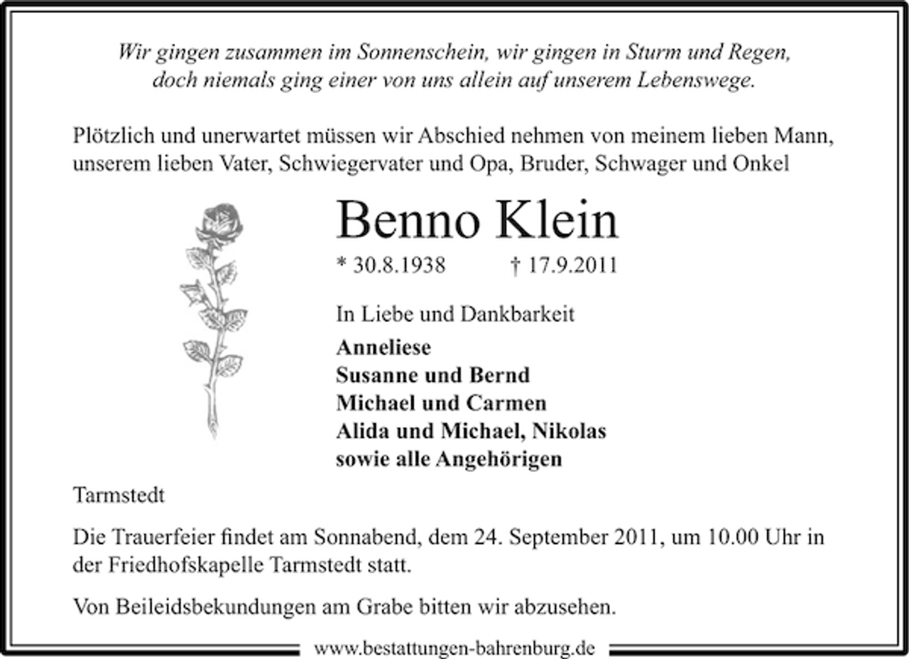 <p>Wir gingen zusammen im Sonnenschein, wir gingen in Sturm und Regen,<br />doch niemals ging einer von uns allein auf unserem Lebenswege.<br />Plötzlich und unerwartet müssen wir Abschied nehmen von meinem lieben Mann,<br />unserem lieben Vater, Schwiegervater und Opa, Bruder, Schwager und Onkel</p><p>Benno Klein<br />* 30.8.1938</p><p>† 17.9.2011</p><p>In Liebe und Dankbarkeit<br />Anneliese<br />Susanne und Bernd<br />Michael und Carmen<br />Alida und Michael, Nikolas<br />sowie alle Angehörigen<br />Tarmstedt<br />Die Trauerfeier ﬁndet am Sonnabend, dem 24. September 2011, um 10.00 Uhr in<br />der Friedhofskapelle Tarmstedt statt.<br />Von Beileidsbekundungen am Grabe bitten wir abzusehen.<br />www.bestattungen-bahrenburg.de</p>