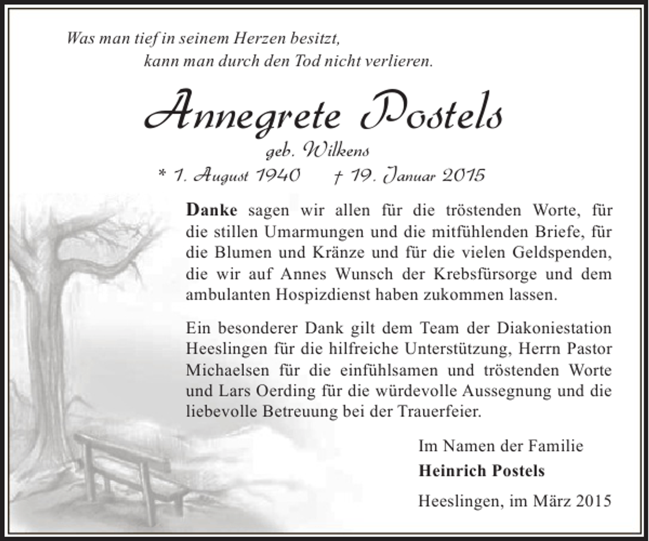 <p>Was man tief in seinem Herzen besitzt,<br />kann man durch den Tod nicht verlieren.</p><p>Annegrete Postels<br />geb. Wilkens</p><p>* 1. August 1940</p><p>† 19. Januar 2015</p><p>Danke sagen wir allen für die tröstenden Worte, für<br />die stillen Umarmungen und die mitfühlenden Briefe, für<br />die Blumen und Kränze und für die vielen Geldspenden,<br />die wir auf Annes Wunsch der Krebsfürsorge und dem<br />ambulanten Hospizdienst haben zukommen lassen.<br />Ein besonderer Dank gilt dem Team der Diakoniestation<br />Heeslingen für die hilfreiche Unterstützung, Herrn Pastor<br />Michaelsen für die einfühlsamen und tröstenden Worte<br />und Lars Oerding für die würdevolle Aussegnung und die<br />liebevolle Betreuung bei der Trauerfeier.<br />Im Namen der Familie<br />Heinrich Postels<br />Heeslingen, im März 2015</p>