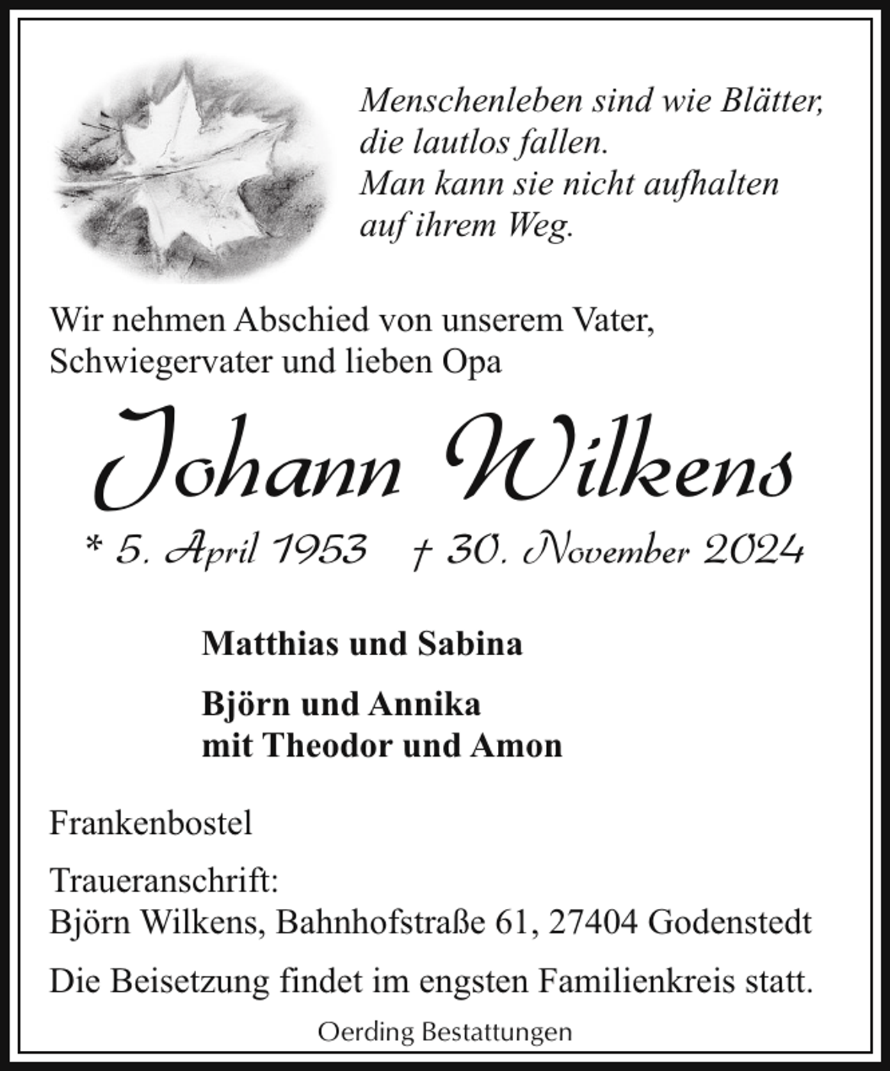 <p>Menschenleben sind wie Blätter,<br />die lautlos fallen.<br />Man kann sie nicht aufhalten<br />auf ihrem Weg.<br />Wir nehmen Abschied von unserem Vater,<br />Schwiegervater und lieben Opa</p><p>Johann Wilkens</p><p>* 5. April 1953 † 30. November 2024<br />Matthias und Sabina<br />Björn und Annika<br />mit Theodor und Amon<br />Frankenbostel<br />Traueranschrift:<br />Björn Wilkens, Bahnhofstraße 61, 27404 Godenstedt<br />Die Beisetzung findet im engsten Familienkreis statt.<br />Oerding Bestattungen</p>