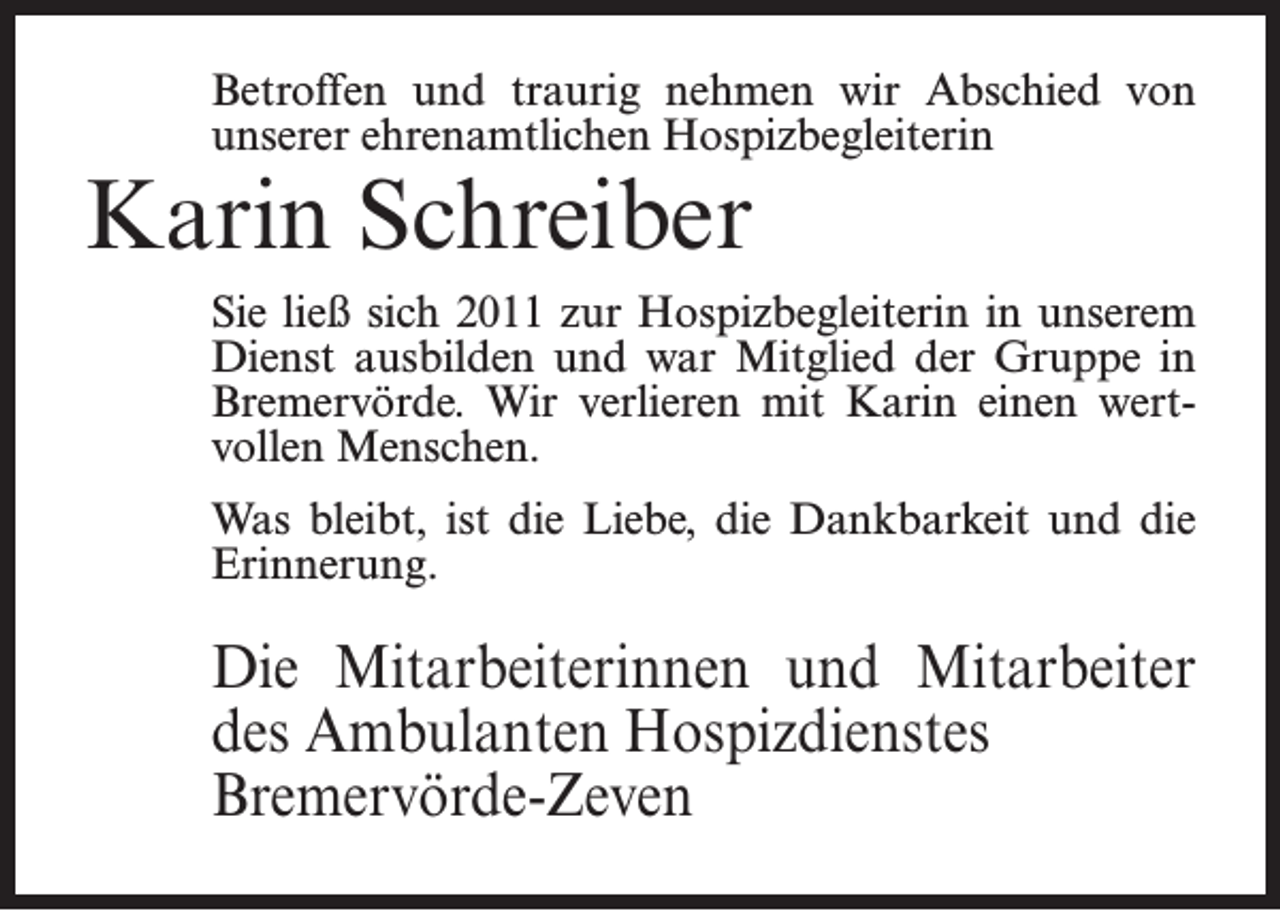 <p>Betroffen und traurig nehmen wir Abschied von<br />unserer ehrenamtlichen Hospizbegleiterin</p><p>Karin Schreiber</p><p>Sie ließ sich 2011 zur Hospizbegleiterin in unserem<br />Dienst ausbilden und war Mitglied der Gruppe in<br />Bremervörde. Wir verlieren mit Karin einen wertvollen Menschen.<br />Was bleibt, ist die Liebe, die Dankbarkeit und die<br />Erinnerung.</p><p>Die Mitarbeiterinnen und Mitarbeiter<br />des Ambulanten Hospizdienstes<br />Bremervörde-Zeven</p>