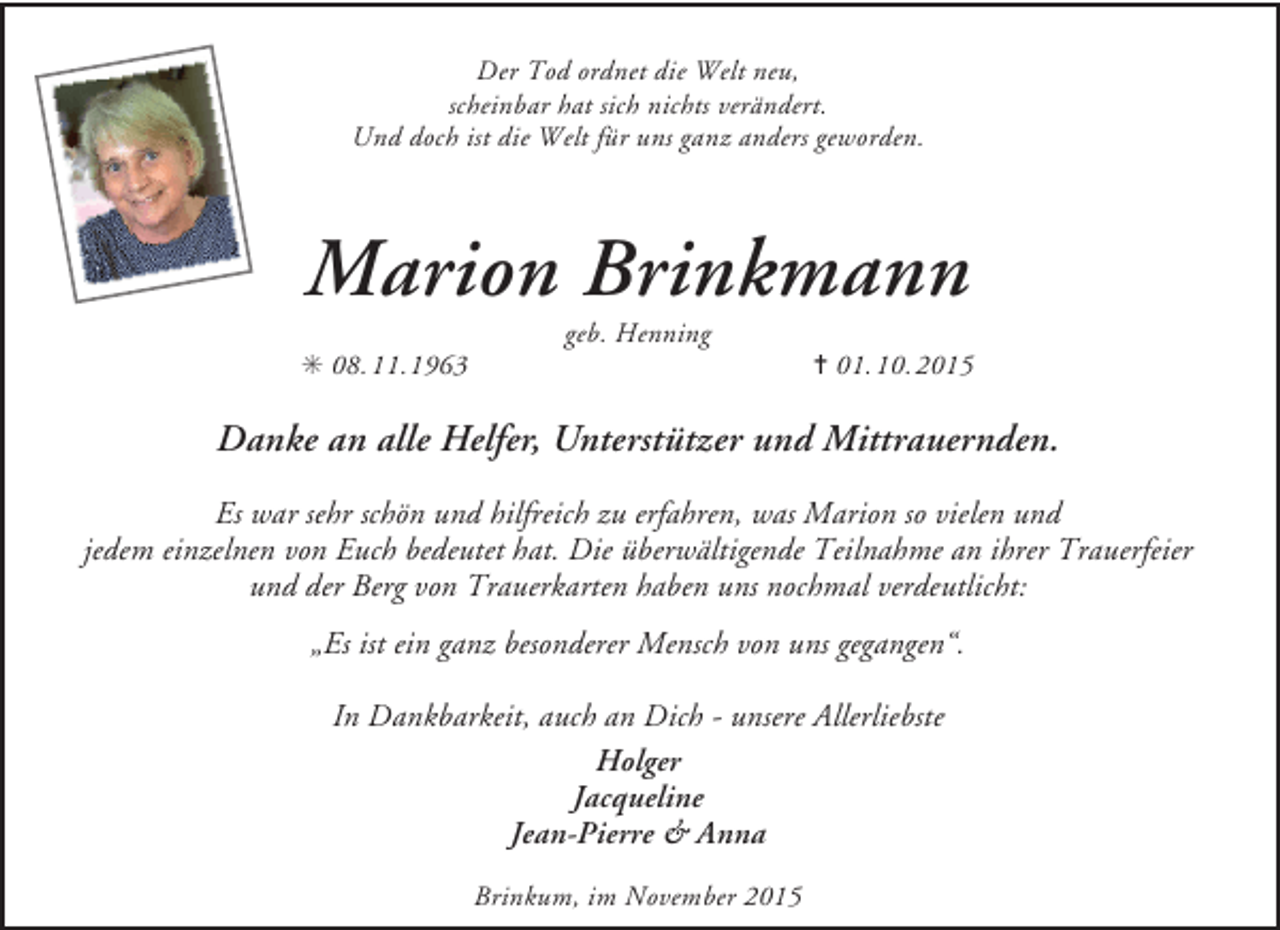 <p>Der Tod ordnet die Welt neu,<br />scheinbar hat sich nichts verändert.<br />Und doch ist die Welt für uns ganz anders geworden.</p><p>Marion Brinkmann<br />✳ 08. 11.1963</p><p>geb. Henning</p><p>✝ 01.10. 2015</p><p>Danke an alle Helfer, Unterstützer und Mittrauernden.<br />Es war sehr schön und hilfreich zu erfahren, was Marion so vielen und<br />jedem einzelnen von Euch bedeutet hat. Die überwältigende Teilnahme an ihrer Trauerfeier<br />und der Berg von Trauerkarten haben uns nochmal verdeutlicht:<br />„Es ist ein ganz besonderer Mensch von uns gegangen“.<br />In Dankbarkeit, auch an Dich - unsere Allerliebste<br />Holger<br />Jacqueline<br />Jean-Pierre &amp; Anna<br />Brinkum, im November 2015</p>