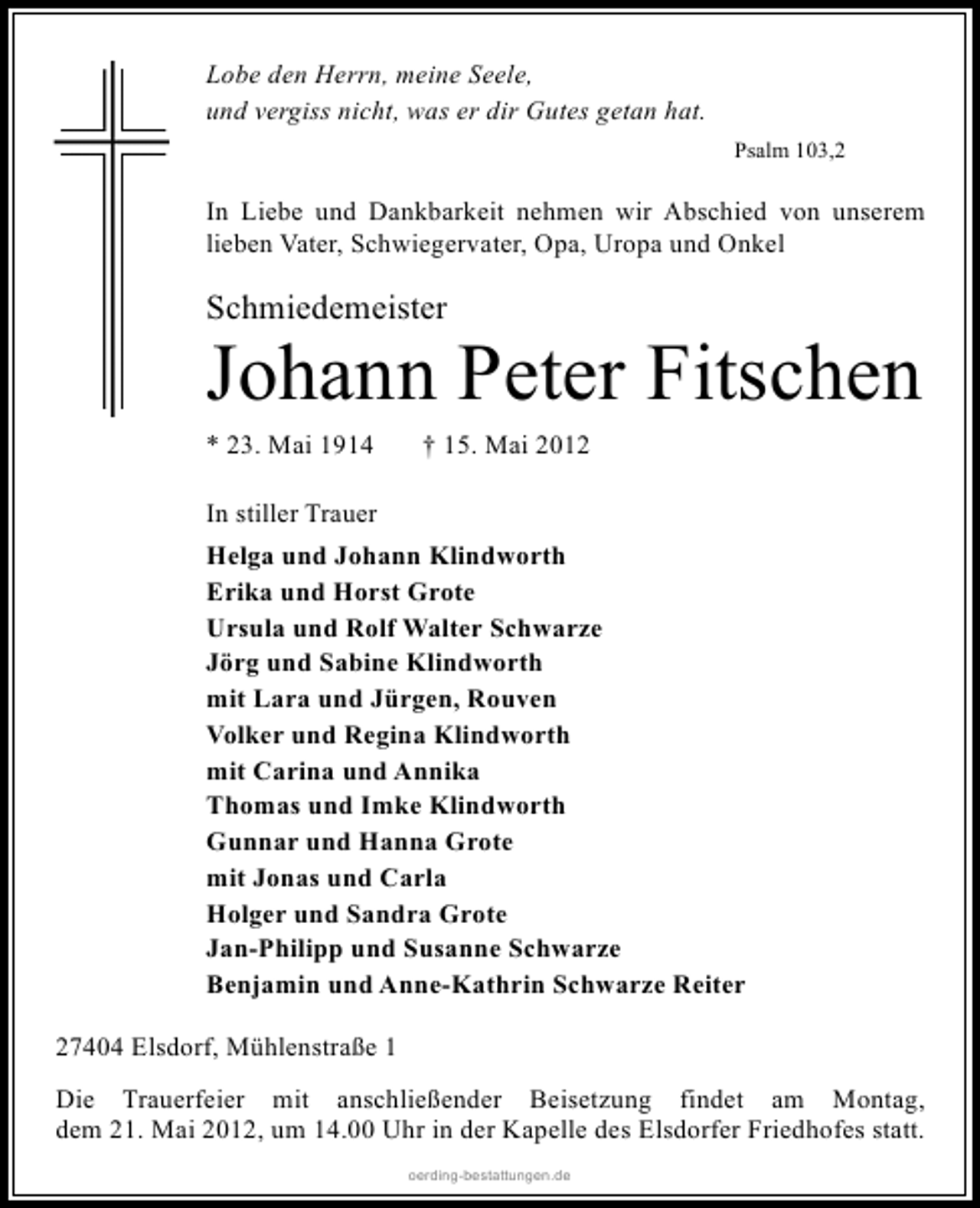 <p>Lobe den Herrn, meine Seele,<br />und vergiss nicht, was er dir Gutes getan hat.<br />Psalm 103,2</p><p>In Liebe und Dankbarkeit nehmen wir Abschied von unserem<br />lieben Vater, Schwiegervater, Opa, Uropa und Onkel</p><p>Schmiedemeister</p><p>Johann Peter Fitschen<br />* 23. Mai 1914</p><p>† 15. Mai 2012</p><p>In stiller Trauer<br />Helga und Johann Klindworth<br />Erika und Horst Grote<br />Ursula und Rolf Walter Schwarze<br />Jörg und Sabine Klindworth<br />mit Lara und Jürgen, Rouven<br />Volker und Regina Klindworth<br />mit Carina und Annika<br />Thomas und Imke Klindworth<br />Gunnar und Hanna Grote<br />mit Jonas und Carla<br />Holger und Sandra Grote<br />Jan-Philipp und Susanne Schwarze<br />Benjamin und Anne-Kathrin Schwarze Reiter<br />27404 Elsdorf, Mühlenstraße 1<br />Die Trauerfeier mit anschließender Beisetzung findet am Montag,<br />dem 21. Mai 2012, um 14.00 Uhr in der Kapelle des Elsdorfer Friedhofes statt.<br />oerding-bestattungen.de</p>