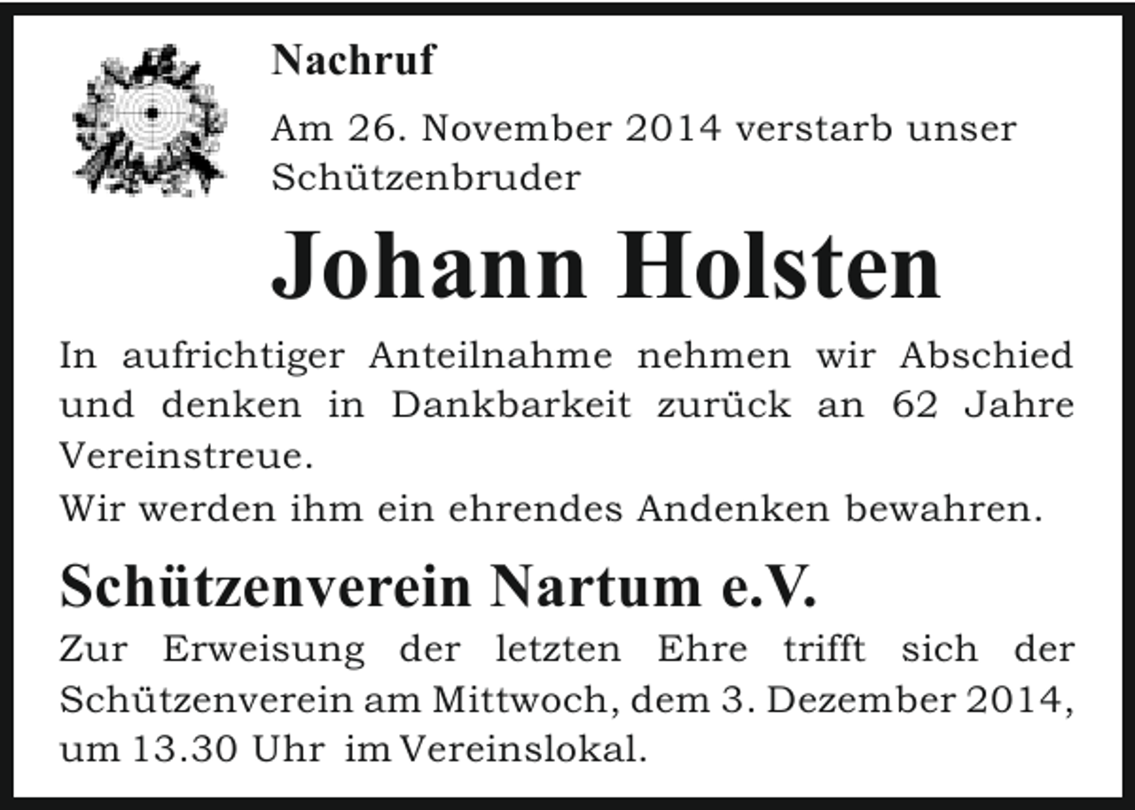 <p>Nachruf<br />Am 26. November 2014 verstarb unser<br />Schützenbruder</p><p>Johann Holsten</p><p>In aufrichtiger Anteilnahme nehmen wir Abschied<br />und denken in Dankbarkeit zurück an 62 Jahre<br />Vereinstreue.<br />Wir werden ihm ein ehrendes Andenken bewahren.</p><p>Schützenverein Nartum e.V.</p><p>Zur Erweisung der letzten Ehre trifft sich der<br />Schützenverein am Mittwoch, dem 3. Dezember 2014,<br />um 13.30 Uhr im Vereinslokal.</p>