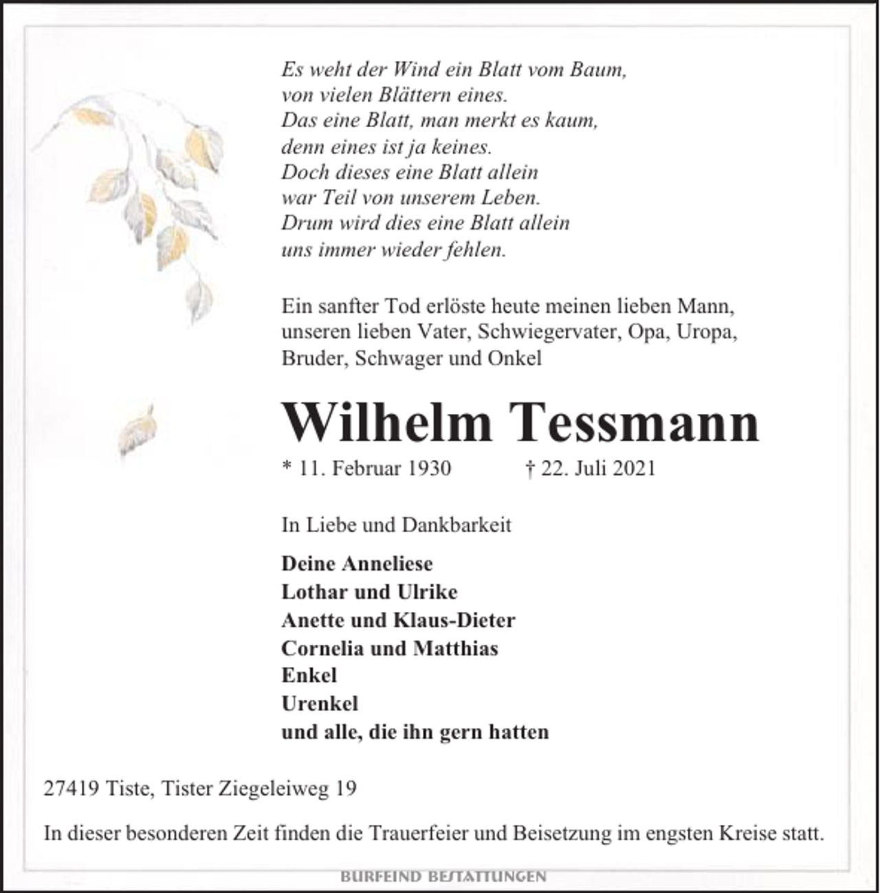 <p>Es weht der Wind ein Blatt vom Baum,<br />von vielen Blättern eines.<br />Das eine Blatt, man merkt es kaum,<br />denn eines ist ja keines.<br />Doch dieses eine Blatt allein<br />war Teil von unserem Leben.<br />Drum wird dies eine Blatt allein<br />uns immer wieder fehlen.<br />Ein sanfter Tod erlöste heute meinen lieben Mann,<br />unseren lieben Vater, Schwiegervater, Opa, Uropa,<br />Bruder, Schwager und Onkel</p><p>Wilhelm Tessmann<br />* 11. Februar 1930</p><p>† 22. Juli 2021</p><p>In Liebe und Dankbarkeit<br />Deine Anneliese<br />Lothar und Ulrike<br />Anette und Klaus-Dieter<br />Cornelia und Matthias<br />Enkel<br />Urenkel<br />und alle, die ihn gern hatten<br />27419 Tiste, Tister Ziegeleiweg 19<br />In dieser besonderen Zeit finden die Trauerfeier und Beisetzung im engsten Kreise statt.<br />Burfeind Bestattungen</p>