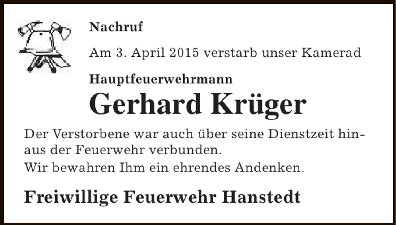<p>Nachruf<br />Am 3. April 2015 verstarb unser Kamerad<br />Hauptfeuerwehrmann</p><p>Gerhard Krüger</p><p>Der Verstorbene war auch über seine Dienstzeit hinaus der Feuerwehr verbunden.<br />Wir bewahren Ihm ein ehrendes Andenken.</p><p>Freiwillige Feuerwehr Hanstedt</p>