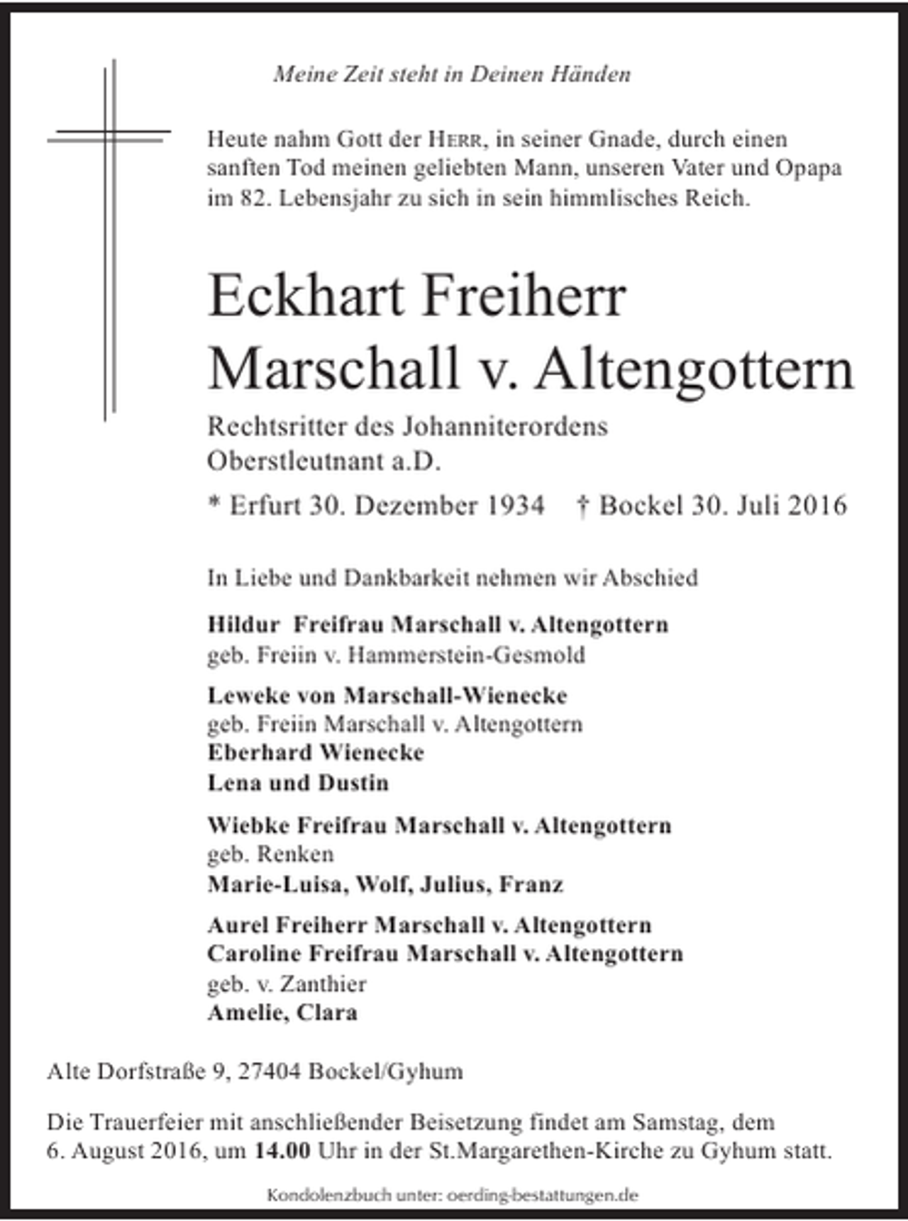 <p>Meine Zeit steht in Deinen Händen<br />Heute nahm Gott der HERR, in seiner Gnade, durch einen<br />sanften Tod meinen geliebten Mann, unseren Vater und Opapa<br />im 82. Lebensjahr zu sich in sein himmlisches Reich.</p><p>Eckhart Freiherr<br />Marschall v. Altengottern<br />Rechtsritter des Johanniterordens<br />Oberstleutnant a.D.<br />* Erfurt 30. Dezember 1934 † Bockel 30. Juli 2016<br />In Liebe und Dankbarkeit nehmen wir Abschied<br />Hildur Freifrau Marschall v. Altengottern<br />geb. Freiin v. Hammerstein-Gesmold<br />Leweke von Marschall-Wienecke<br />geb. Freiin Marschall v. Altengottern<br />Eberhard Wienecke<br />Lena und Dustin<br />Wiebke Freifrau Marschall v. Altengottern<br />geb. Renken<br />Marie-Luisa, Wolf, Julius, Franz<br />Aurel Freiherr Marschall v. Altengottern<br />Caroline Freifrau Marschall v. Altengottern<br />geb. v. Zanthier<br />Amelie, Clara<br />Alte Dorfstraße 9, 27404 Bockel/Gyhum<br />Die Trauerfeier mit anschließender Beisetzung findet am Samstag, dem<br />6. August 2016, um 14.00 Uhr in der St.Margarethen-Kirche zu Gyhum statt.<br />Kondolenzbuch unter: oerding-bestattungen.de</p>