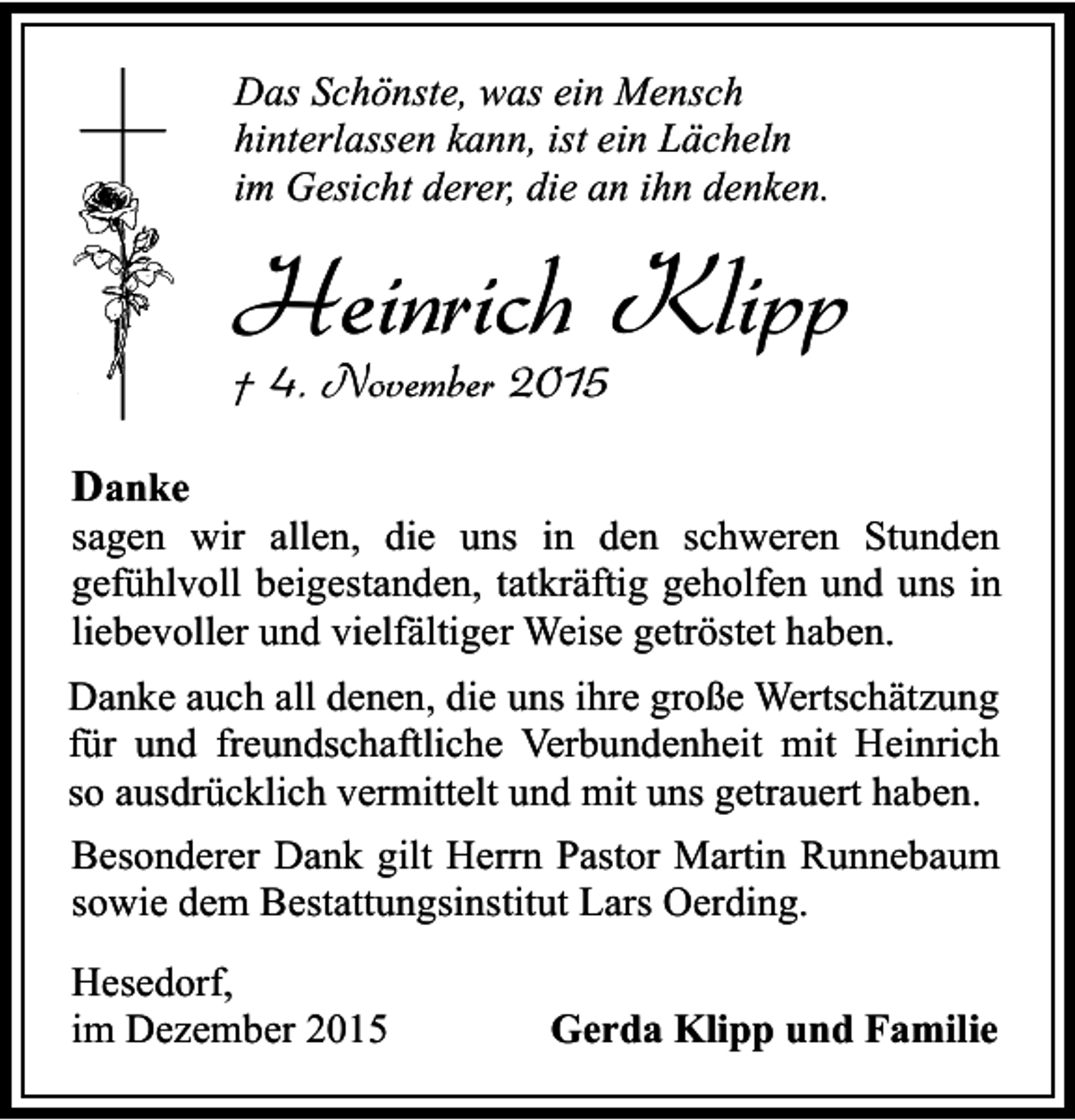 <p>Das SchÃ¶nste, was ein Mensch<br />hinterlassen kann, ist ein LÃ¤cheln<br />im Gesicht derer, die an ihn denken.</p><p>Heinrich Klipp<br />Â† 4. November 2015<br />Danke</p><p>sagen wir allen, die uns in den schweren Stunden<br />gefÃ¼hlvoll beigestanden, tatkrÃ¤ftig geholfen und uns in<br />liebevoller und vielfÃ¤ltiger Weise getrÃ¶stet haben.<br />Danke auch all denen, die uns ihre groÃŸe WertschÃ¤tzung<br />fÃ¼r und freundschaftliche Verbundenheit mit Heinrich<br />so ausdrÃ¼cklich vermittelt und mit uns getrauert haben.<br />Besonderer Dank gilt Herrn Pastor Martin Runnebaum<br />sowie dem Bestattungsinstitut Lars Oerding.<br />Hesedorf,<br />im Dezember 2015</p><p>Gerda Klipp und Familie</p>