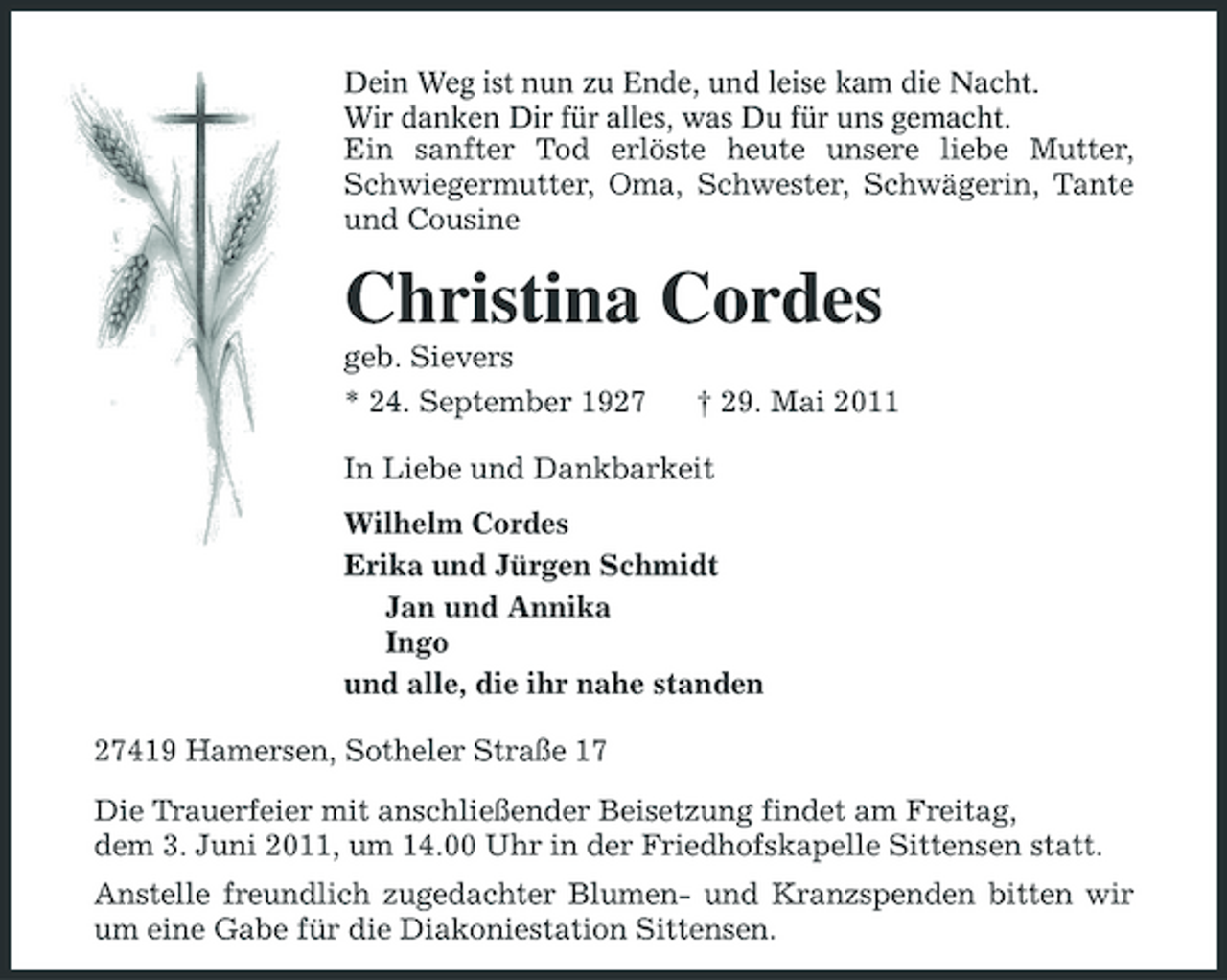 <p>Dein Weg ist nun zu Ende, und leise kam die Nacht. Wir danken Dir für alles, was Du für uns gemacht. Ein sanfter Tod erlöste heute unsere liebe Mutter, Schwiegermutter, Oma, Schwester, Schwägerin, Tante und Cousine</p><p>Christina Cordes<br />geb. Sievers * 24. September 1927 † 29. Mai 2011 In Liebe und Dankbarkeit Wilhelm Cordes Erika und Jürgen Schmidt Jan und Annika Ingo und alle, die ihr nahe standen 27419 Hamersen, Sotheler Straße 17 Die Trauerfeier mit anschließender Beisetzung findet am Freitag, dem 3. Juni 2011, um 14.00 Uhr in der Friedhofskapelle Sittensen statt. Anstelle freundlich zugedachter Blumen- und Kranzspenden bitten wir um eine Gabe für die Diakoniestation Sittensen.</p>