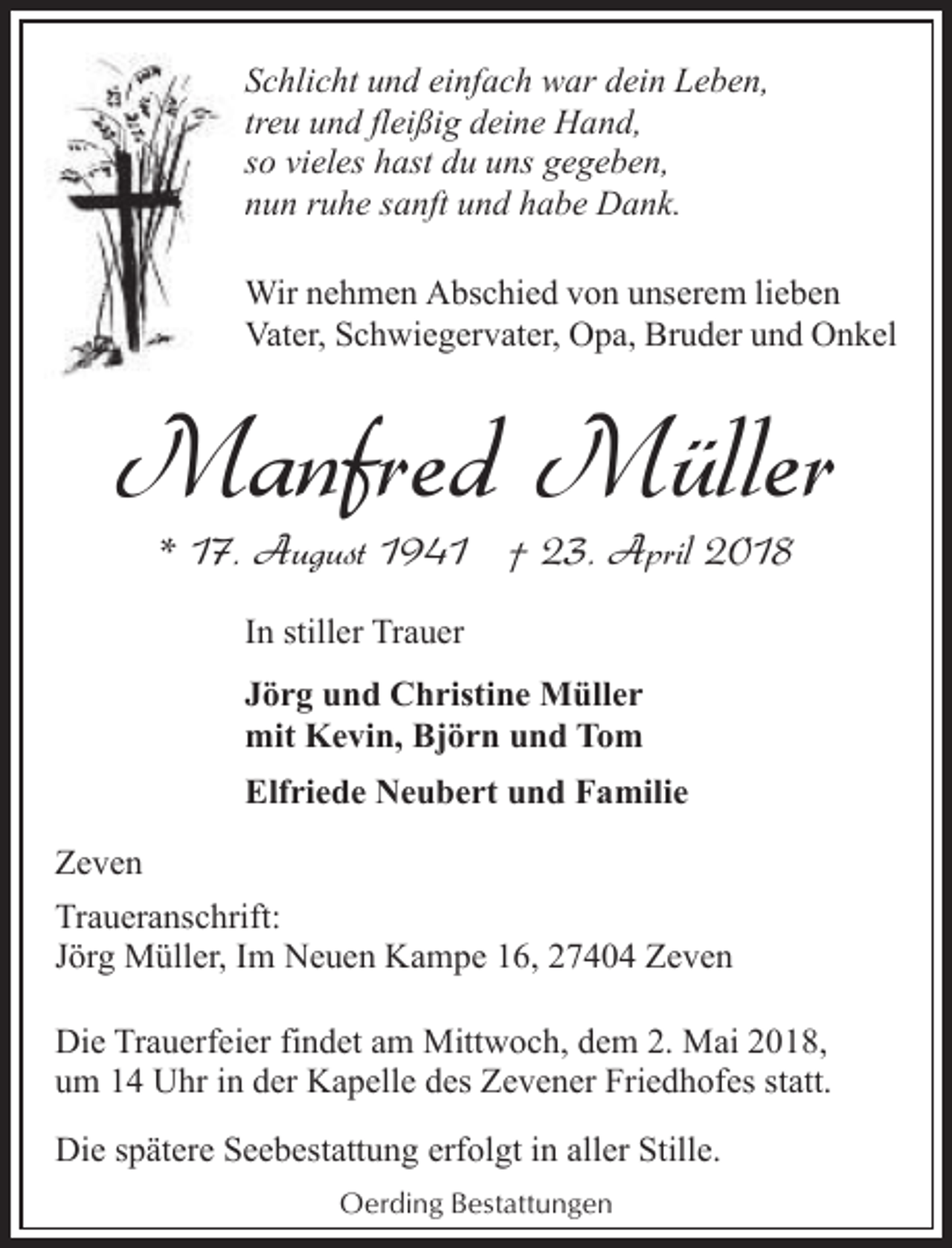 <p>Schlicht und einfach war dein Leben,<br />treu und fleißig deine Hand,<br />so vieles hast du uns gegeben,<br />nun ruhe sanft und habe Dank.<br />Wir nehmen Abschied von unserem lieben<br />Vater, Schwiegervater, Opa, Bruder und Onkel</p><p>Manfred Müller<br />* 17. August 1941 † 23. April 2018<br />In stiller Trauer<br />Jörg und Christine Müller<br />mit Kevin, Björn und Tom<br />Elfriede Neubert und Familie<br />Zeven<br />Traueranschrift:<br />Jörg Müller, Im Neuen Kampe 16, 27404 Zeven<br />Die Trauerfeier findet am Mittwoch, dem 2. Mai 2018,<br />um 14 Uhr in der Kapelle des Zevener Friedhofes statt.<br />Die spätere Seebestattung erfolgt in aller Stille.<br />Oerding Bestattungen</p>