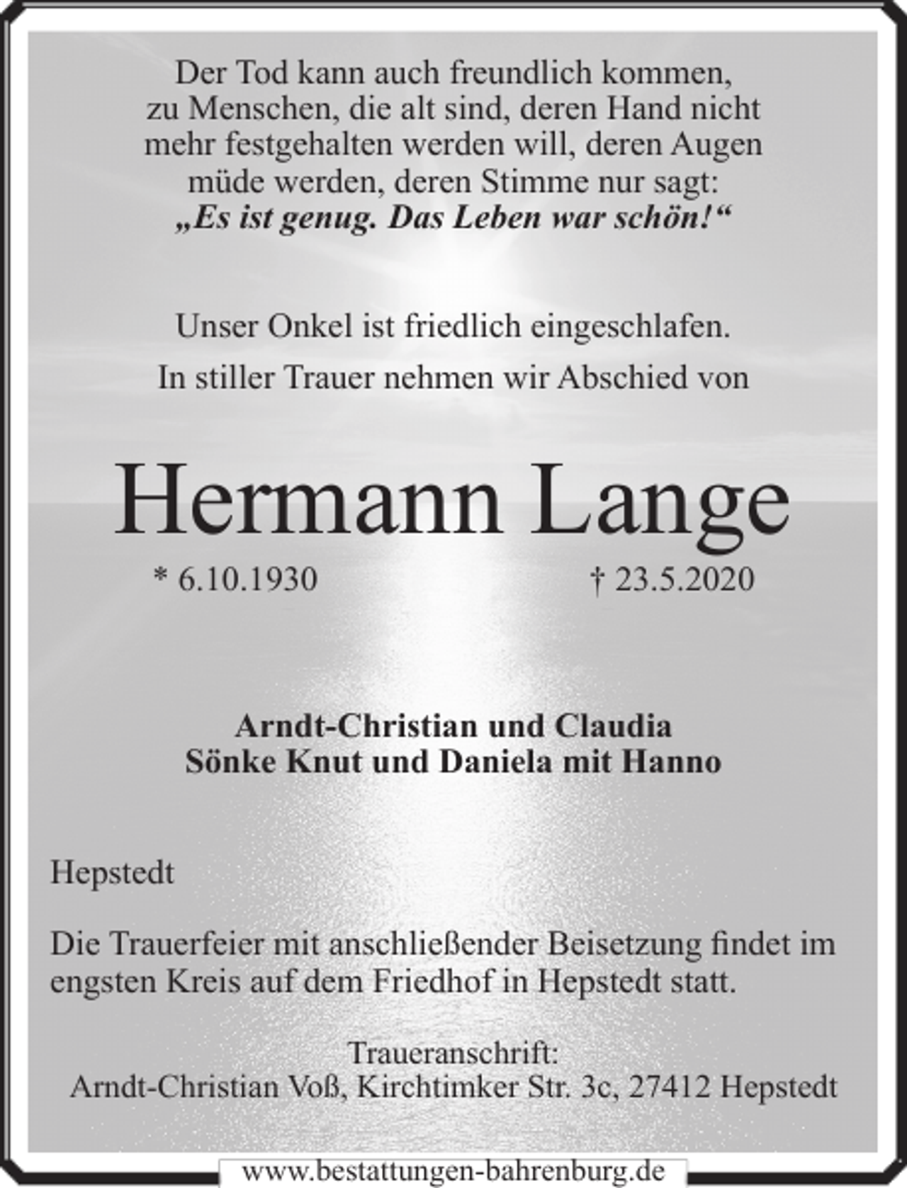 <p>Der Tod kann auch freundlich kommen,<br />zu Menschen, die alt sind, deren Hand nicht<br />mehr festgehalten werden will, deren Augen<br />müde werden, deren Stimme nur sagt:<br />„Es ist genug. Das Leben war schön!“<br />Unser Onkel ist friedlich eingeschlafen.<br />In stiller Trauer nehmen wir Abschied von</p><p>Hermann Lange<br />* 6.10.1930</p><p>† 23.5.2020</p><p>Arndt-Christian und Claudia<br />Sönke Knut und Daniela mit Hanno<br />Hepstedt<br />Die Trauerfeier mit anschließender Beisetzung findet im<br />engsten Kreis auf dem Friedhof in Hepstedt statt.<br />Traueranschrift:<br />Arndt-Christian Voß, Kirchtimker Str. 3c, 27412 Hepstedt<br />www.bestattungen-bahrenburg.de</p>