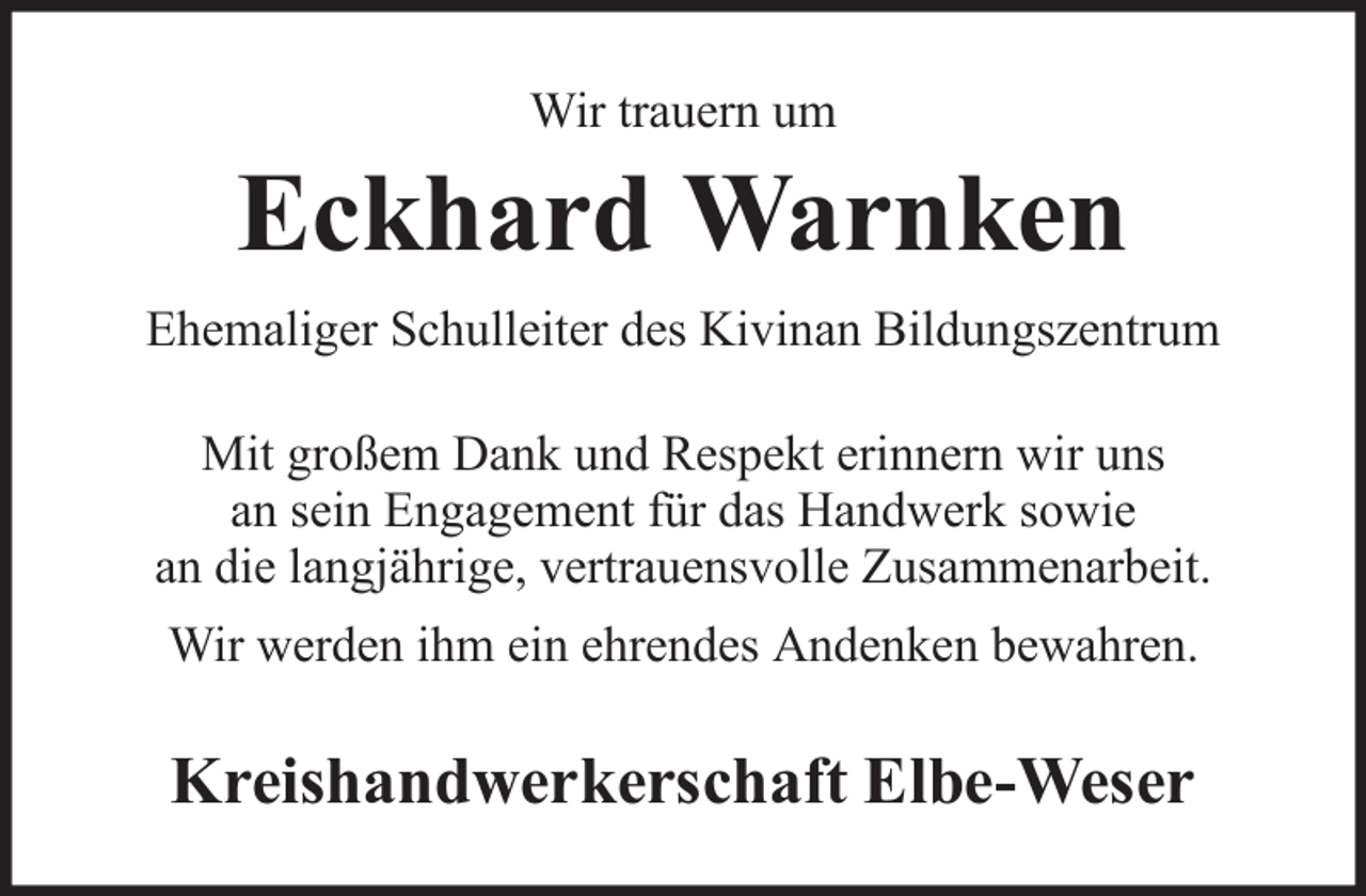<p>Wir trauern um</p><p>Eckhard Warnken<br />Ehemaliger Schulleiter des Kivinan Bildungszentrum<br />Mit großem Dank und Respekt erinnern wir uns<br />an sein Engagement für das Handwerk sowie<br />an die langjährige, vertrauensvolle Zusammenarbeit.<br />Wir werden ihm ein ehrendes Andenken bewahren.</p><p>Kreishandwerkerschaft Elbe-Weser</p>