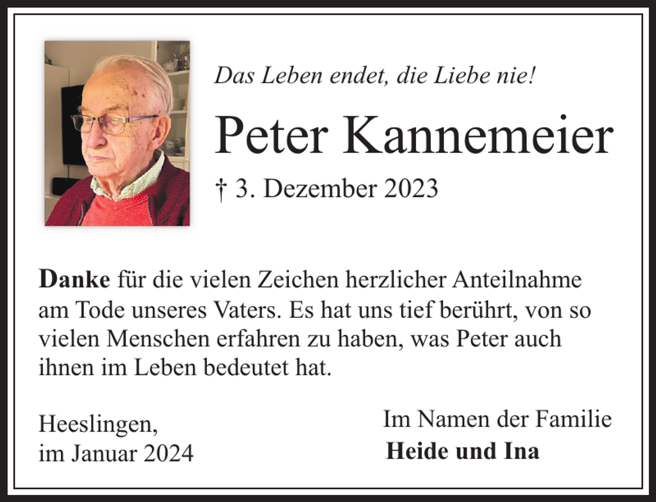 <p>Das Leben endet, die Liebe nie!</p><p>Peter Kannemeier</p><p>† 3. Dezember 2023</p><p>Danke für die vielen Zeichen herzlicher Anteilnahme</p><p>am Tode unseres Vaters. Es hat uns tief berührt, von so<br />vielen Menschen erfahren zu haben, was Peter auch<br />ihnen im Leben bedeutet hat.<br />Heeslingen,<br />im Januar 2024</p><p>Im Namen der Familie<br />Heide und Ina</p>
