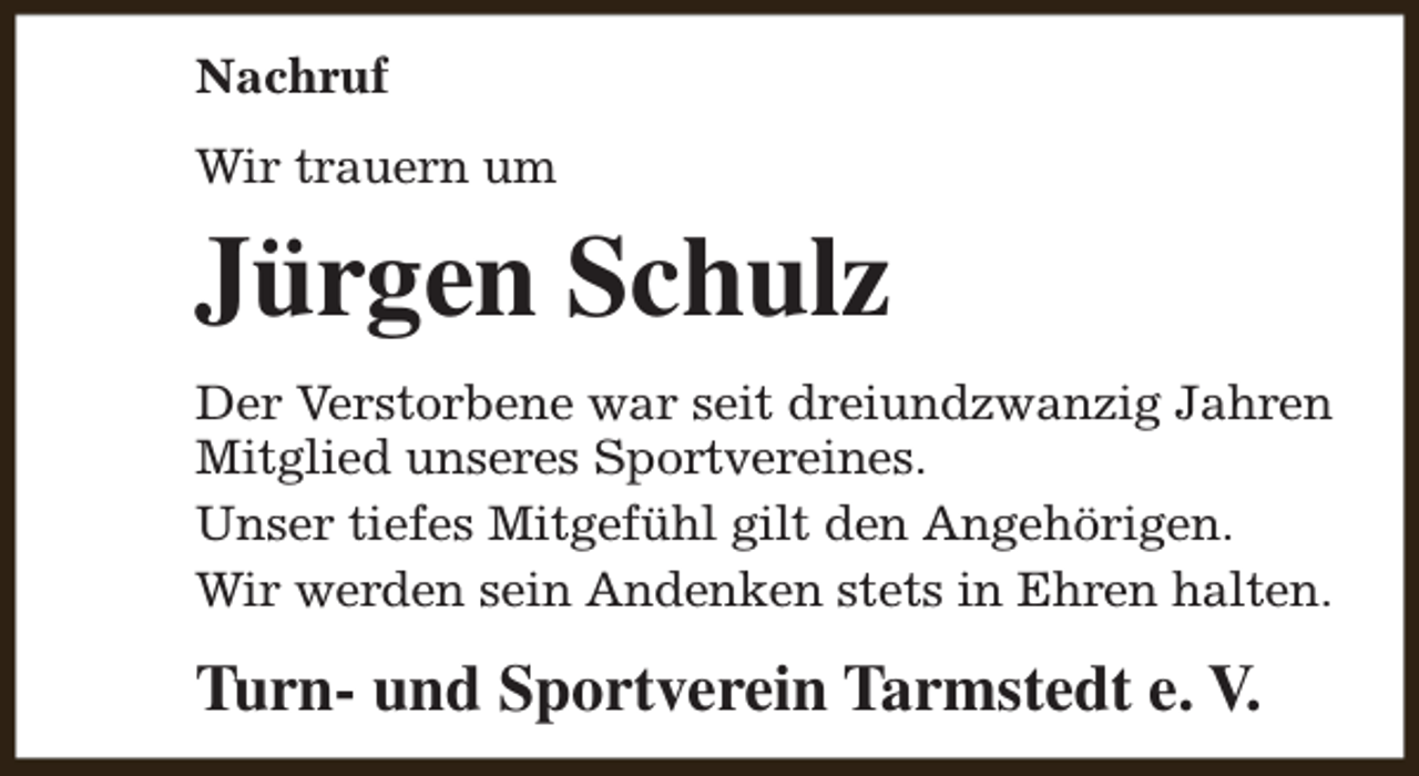 <p>Nachruf<br />Wir trauern um</p><p>Jürgen Schulz<br />Der Verstorbene war seit dreiundzwanzig Jahren<br />Mitglied unseres Sportvereines.<br />Unser tiefes Mitgefühl gilt den Angehörigen.<br />Wir werden sein Andenken stets in Ehren halten.</p><p>Turn- und Sportverein Tarmstedt e. V.</p>