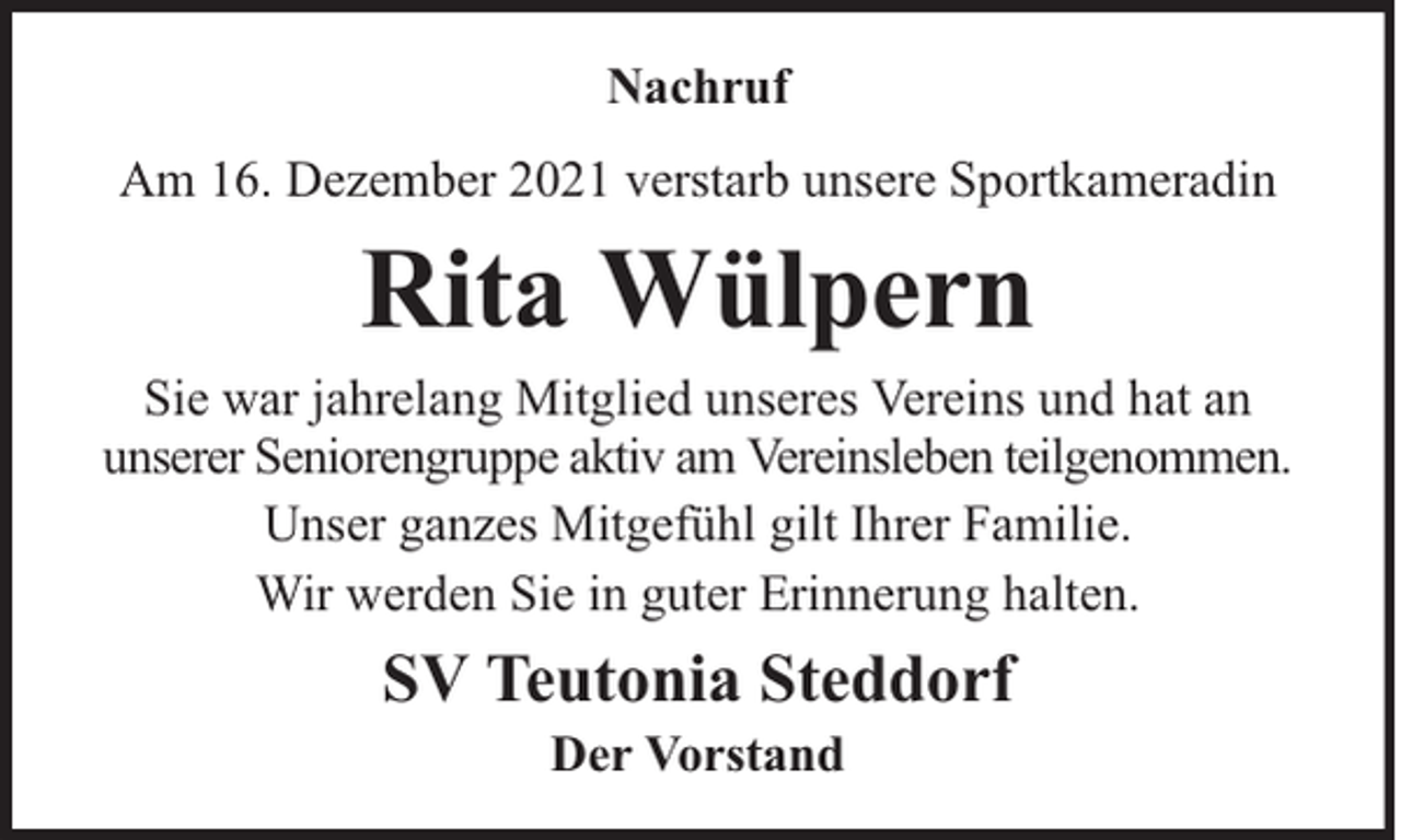 <p>Nachruf<br />Am 16. Dezember 2021 verstarb unsere Sportkameradin</p><p>Rita Wülpern</p><p>Sie war jahrelang Mitglied unseres Vereins und hat an<br />unserer Seniorengruppe aktiv am Vereinsleben teilgenommen.<br />Unser ganzes Mitgefühl gilt Ihrer Familie.<br />Wir werden Sie in guter Erinnerung halten.</p><p>SV Teutonia Steddorf<br />Der Vorstand</p>