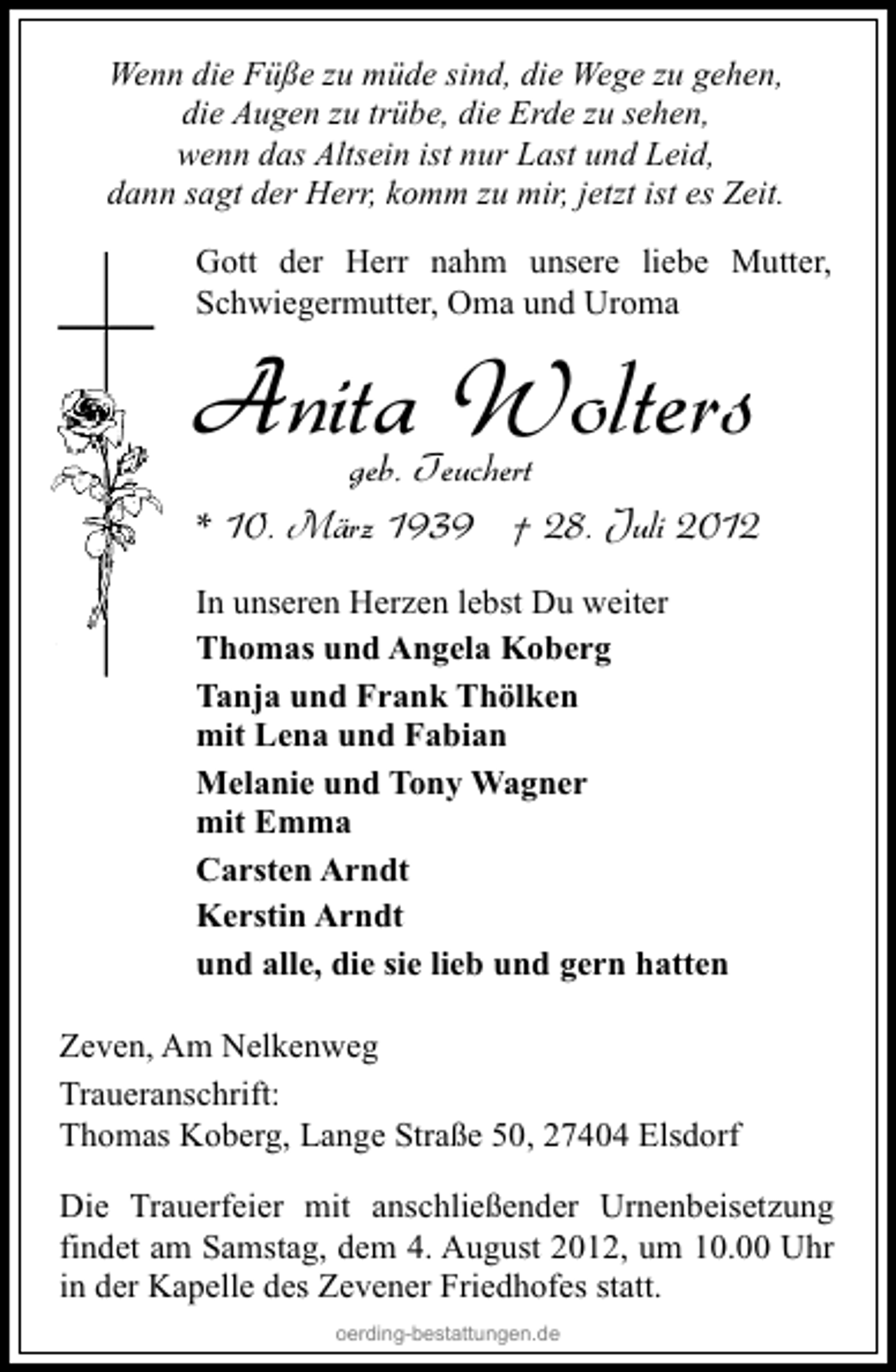 <p>Wenn die Füße zu müde sind, die Wege zu gehen,<br />die Augen zu trübe, die Erde zu sehen,<br />wenn das Altsein ist nur Last und Leid,<br />dann sagt der Herr, komm zu mir, jetzt ist es Zeit.<br />Gott der Herr nahm unsere liebe Mutter,<br />Schwiegermutter, Oma und Uroma</p><p>Anita Wolters</p><p>geb. Teuchert<br />* 10. März 1939 † 28. Juli 2012</p><p>In unseren Herzen lebst Du weiter<br />Thomas und Angela Koberg<br />Tanja und Frank Thölken<br />mit Lena und Fabian<br />Melanie und Tony Wagner<br />mit Emma<br />Carsten Arndt<br />Kerstin Arndt<br />und alle, die sie lieb und gern hatten<br />Zeven, Am Nelkenweg<br />Traueranschrift:<br />Thomas Koberg, Lange Straße 50, 27404 Elsdorf<br />Die Trauerfeier mit anschließender Urnenbeisetzung<br />findet am Samstag, dem 4. August 2012, um 10.00 Uhr<br />in der Kapelle des Zevener Friedhofes statt.<br />oerding-bestattungen.de</p>