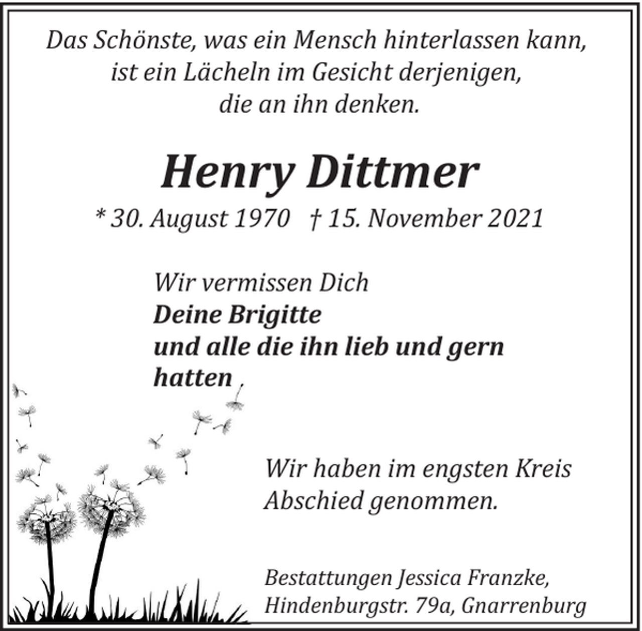 <p>Das Schönste, was ein Mensch hinterlassen kann,<br />ist ein Lächeln im Gesicht derjenigen,<br />die an ihn denken.</p><p>Henry Dittmer</p><p>* 30. August 1970 † 15. November 2021<br />Wir vermissen Dich<br />Deine Brigitte<br />und alle die ihn lieb und gern<br />hatten<br />Wir haben im engsten Kreis<br />Abschied genommen.<br />Bestattungen Jessica Franzke,<br />Hindenburgstr. 79a, Gnarrenburg</p>