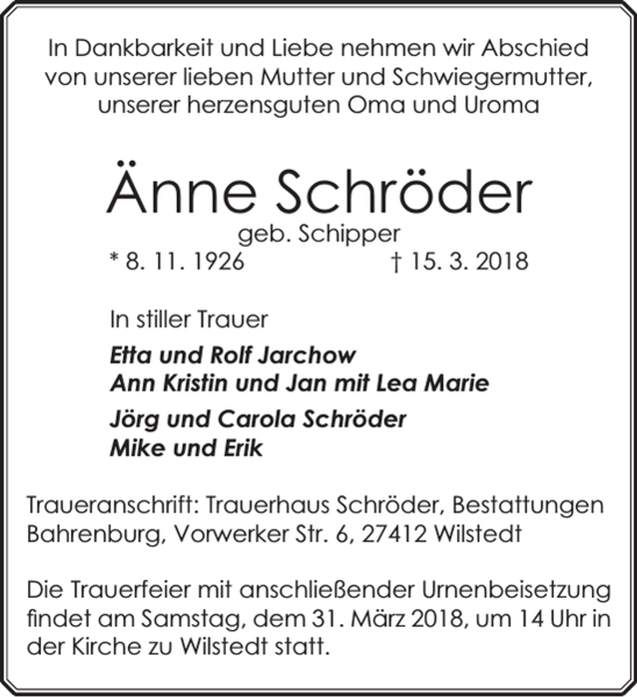 <p>In Dankbarkeit und Liebe nehmen wir Abschied<br />von unserer lieben Mutter und Schwiegermutter,<br />unserer herzensguten Oma und Uroma</p><p>Ännegeb.Schröder<br />Schipper<br />* 8. 11. 1926</p><p>† 15. 3. 2018</p><p>In stiller Trauer<br />Etta und Rolf Jarchow<br />Ann Kristin und Jan mit Lea Marie<br />Jörg und Carola Schröder<br />Mike und Erik<br />Traueranschrift: Trauerhaus Schröder, Bestattungen<br />Bahrenburg, Vorw<br />rwerker Str. 6, 27412 Wilstedt<br />Die Trauerfeier mit anschließender Urnenbeisetzung<br />ﬁndet am Samstag, dem 31. März 2018, um 14 Uhr in<br />der Kirche zu Wilstedt statt.</p>