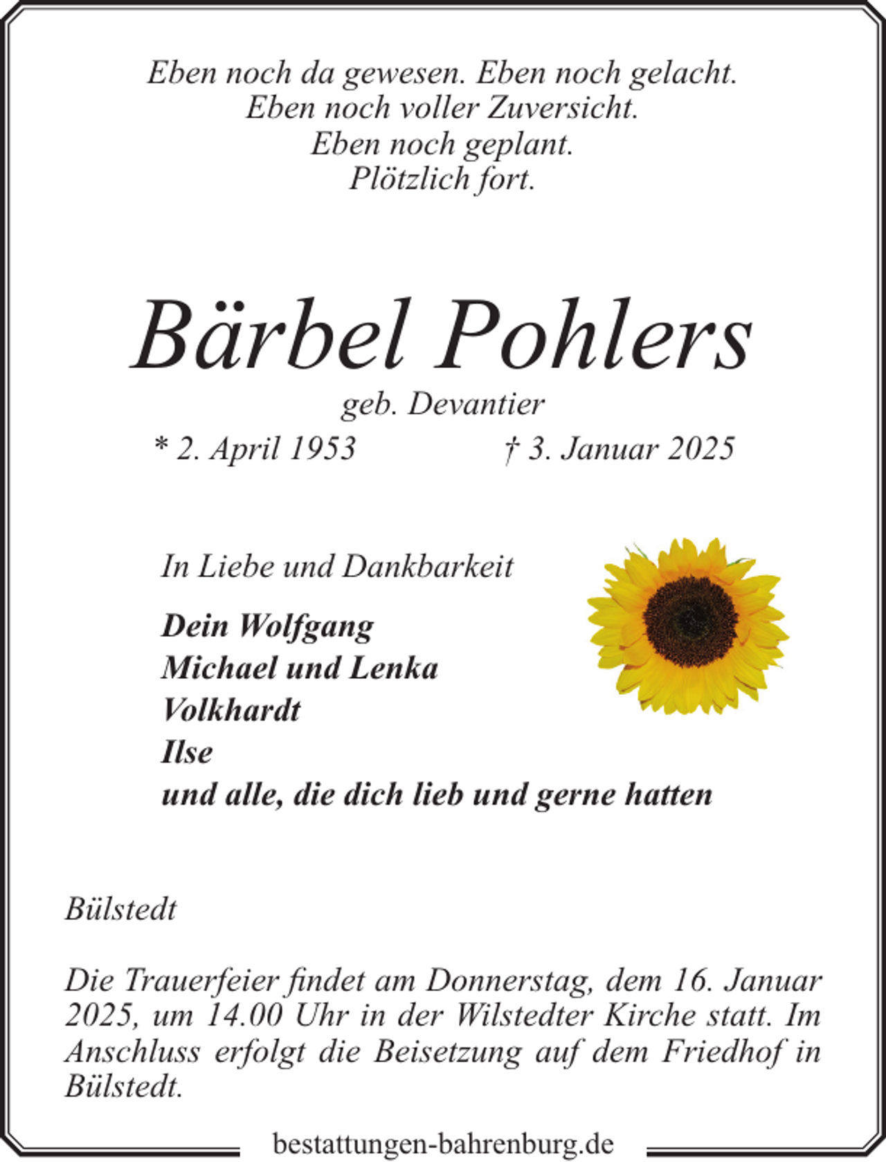 <p>Eben noch da gewesen. Eben noch gelacht.<br />Eben noch voller Zuversicht.<br />Eben noch geplant.<br />Plötzlich fort.</p><p>Bärbel Pohlers<br />geb. Devantier<br />* 2. April 1953<br />† 3. Januar 2025<br />In Liebe und Dankbarkeit<br />Dein Wolfgang<br />Michael und Lenka<br />Volkhardt<br />Ilse<br />und alle, die dich lieb und gerne hatten<br />Bülstedt<br />Die Trauerfeier findet am Donnerstag, dem 16. Januar<br />2025, um 14.00 Uhr in der Wilstedter Kirche statt. Im<br />Anschluss erfolgt die Beisetzung auf dem Friedhof in<br />Bülstedt.<br />bestattungen-bahrenburg.de</p>