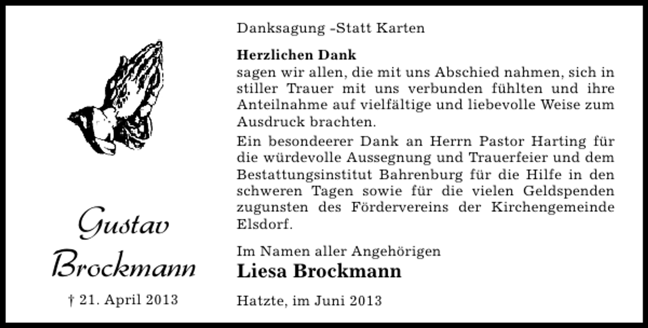 <p>Danksagung -Statt Karten</p><p>Gustav<br />Brockmann<br />† 21. April 2013</p><p>Herzlichen Dank<br />sagen wir allen, die mit uns Abschied nahmen, sich in<br />stiller Trauer mit uns verbunden fühlten und ihre<br />Anteilnahme auf vielfältige und liebevolle Weise zum<br />Ausdruck brachten.<br />Ein besondeerer Dank an Herrn Pastor Harting für<br />die würdevolle Aussegnung und Trauerfeier und dem<br />Bestattungsinstitut Bahrenburg für die Hilfe in den<br />schweren Tagen sowie für die vielen Geldspenden<br />zugunsten des Fördervereins der Kirchengemeinde<br />Elsdorf.<br />Im Namen aller Angehörigen</p><p>Liesa Brockmann<br />Hatzte, im Juni 2013</p>