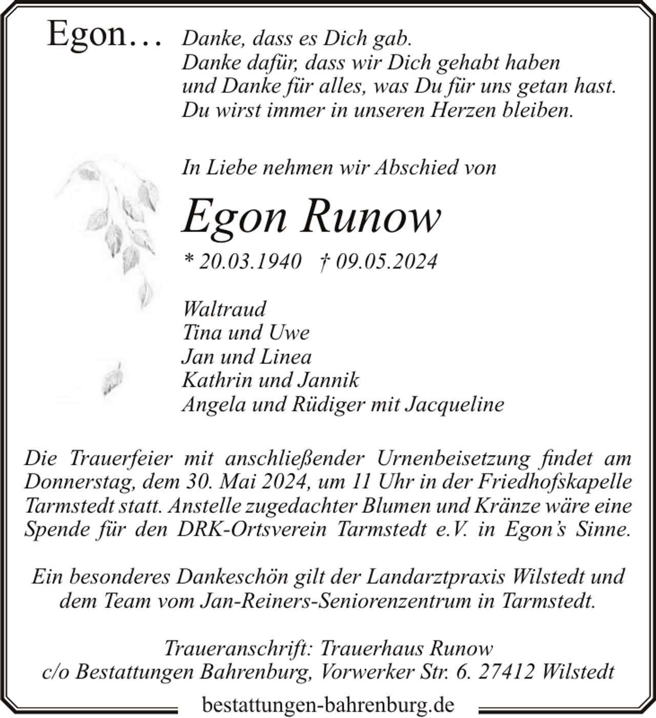 <p>Egon…</p><p>Danke, dass es Dich gab.<br />Danke dafür, dass wir Dich gehabt haben<br />und Danke für alles, was Du für uns getan hast.<br />Du wirst immer in unseren Herzen bleiben.<br />In Liebe nehmen wir Abschied von</p><p>Egon Runow</p><p>* 20.03.1940 † 09.05.2024</p><p>Waltraud<br />Tina und Uwe<br />Jan und Linea<br />Kathrin und Jannik<br />Angela und Rüdiger mit Jacqueline<br />Die Trauerfeier mit anschließender Urnenbeisetzung findet am<br />Donnerstag, dem 30. Mai 2024, um 11 Uhr in der Friedhofskapelle<br />Tarmstedt statt. Anstelle zugedachter Blumen und Kränze wäre eine<br />Spende für den DRK-Ortsverein Tarmstedt e.V. in Egon’s Sinne.<br />Ein besonderes Dankeschön gilt der Landarztpraxis Wilstedt und<br />dem Team vom Jan-Reiners-Seniorenzentrum in Tarmstedt.<br />Traueranschrift: Trauerhaus Runow<br />c/o Bestattungen Bahrenburg, Vorwerker Str. 6. 27412 Wilstedt<br />bestattungen-bahrenburg.de</p>