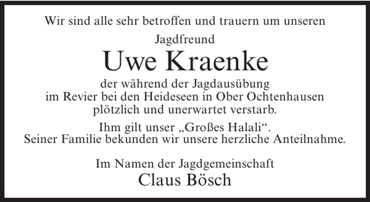 <p>Wir sind alle sehr betroffen und trauern um unseren<br />Jagdfreund</p><p>Uwe Kraenke</p><p>der während der Jagdausübung<br />im Revier bei den Heideseen in Ober Ochtenhausen<br />plötzlich und unerwartet verstarb.<br />Ihm gilt unser „Großes Halali“.<br />Seiner Familie bekunden wir unsere herzliche Anteilnahme.<br />Im Namen der Jagdgemeinschaft</p><p>Claus Bösch</p>