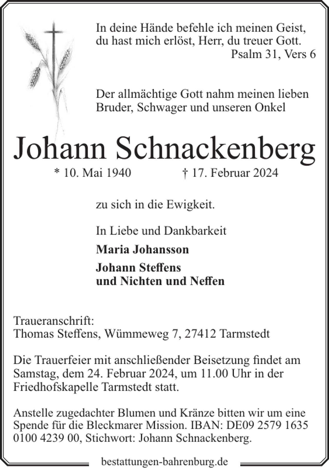 <p>In deine Hände befehle ich meinen Geist,<br />du hast mich erlöst, Herr, du treuer Gott.<br />Psalm 31, Vers 6<br />Der allmächtige Gott nahm meinen lieben<br />Bruder, Schwager und unseren Onkel</p><p>Johaann Schnackenberg<br />* 10. Mai 1940</p><p>† 17. Februar 2024</p><p>zu sich in die Ewigkeit.<br />In Liebe und Dankbarkeit<br />Maria Johansson<br />Johann Steffens<br />und Nichten und Neffen<br />Traueranschrift:<br />Thomas Steffens, Wümmeweg 7, 27412 Tarmstedt<br />Die Trauerfeier mit anschließender Beisetzung findet am<br />Samstag, dem 24. Februar 2024, um 11.00 Uhr in der<br />Friedhofskapelle Tarmstedt statt.<br />Anstelle zugedachter Blumen und Kränze bitten wir um eine<br />Spende für die Bleckmarer Mission. IBAN: DE09 2579 1635<br />0100 4239 00, Stichwort: Johann Schnackenberg.<br />bestattungen-bahrenburg.de</p>