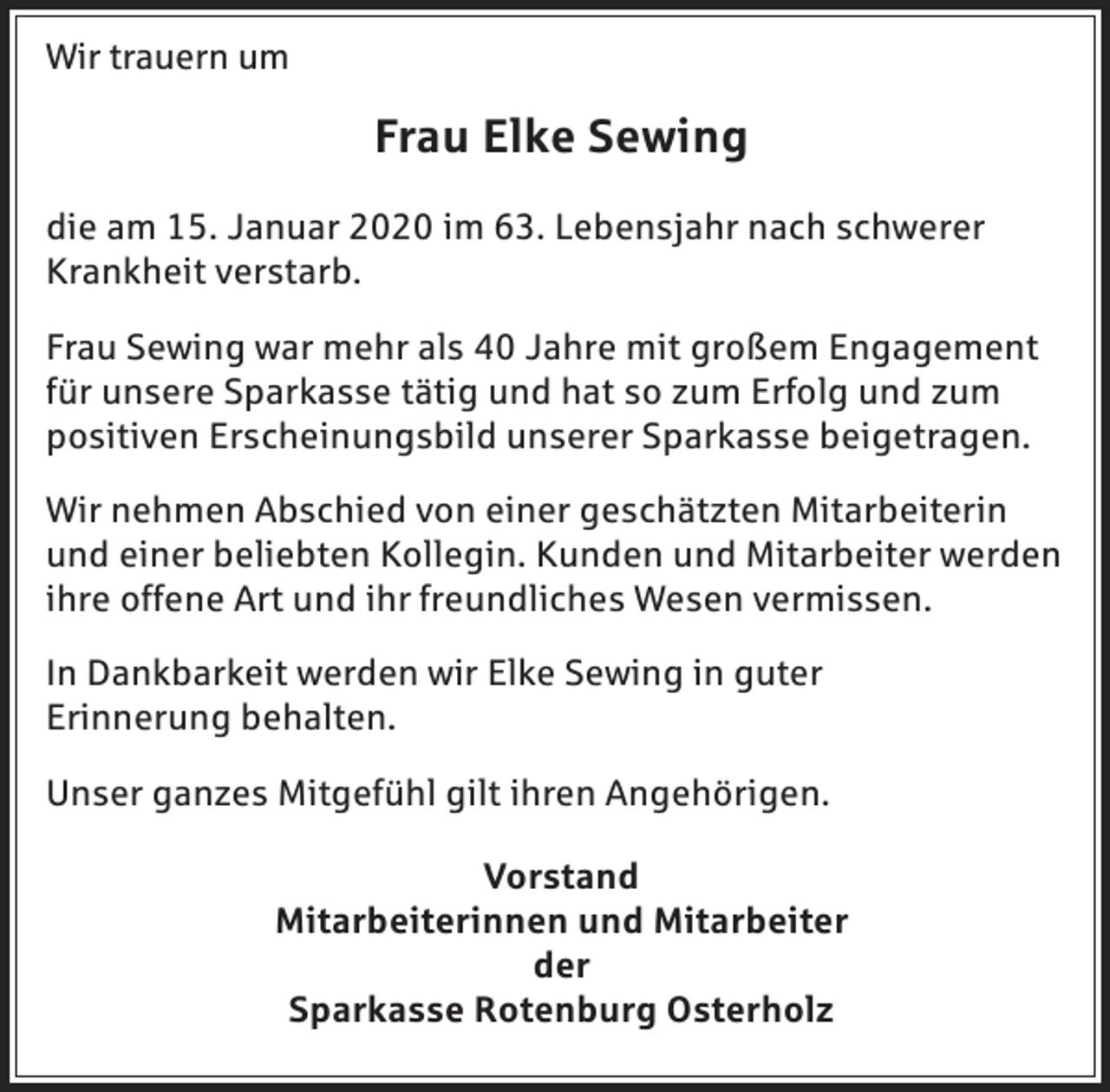 <p>Wir trauern um</p><p>Frau Elke Sewing<br />die am 15. Januar 2020 im 63. Lebensjahr nach schwerer<br />Krankheit verstarb.<br />Frau Sewing war mehr als 40 Jahre mit großem Engagement<br />für unsere Sparkasse tätig und hat so zum Erfolg und zum<br />positiven Erscheinungsbild unserer Sparkasse beigetragen.<br />Wir nehmen Abschied von einer geschätzten Mitarbeiterin<br />und einer beliebten Kollegin. Kunden und Mitarbeiter werden<br />ihre offene Art und ihr freundliches Wesen vermissen.<br />In Dankbarkeit werden wir Elke Sewing in guter<br />Erinnerung behalten.<br />Unser ganzes Mitgefühl gilt ihren Angehörigen.<br />Vorstand<br />Mitarbeiterinnen und Mitarbeiter<br />der<br />Sparkasse Rotenburg Osterholz</p>