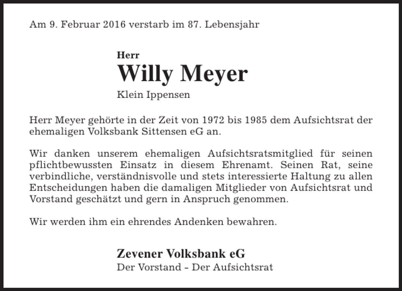<p>Am 9. Februar 2016 verstarb im 87. Lebensjahr<br />Herr</p>
<p>Willy Meyer<br />Klein Ippensen</p>
<p>Herr Meyer gehörte in der Zeit von 1972 bis 1985 dem Aufsichtsrat der<br />ehemaligen Volksbank Sittensen eG an.<br />Wir danken unserem ehemaligen Aufsichtsratsmitglied für seinen<br />pflichtbewussten Einsatz in diesem Ehrenamt. Seinen Rat, seine<br />verbindliche, verständnisvolle und stets interessierte Haltung zu allen<br />Entscheidungen haben die damaligen Mitglieder von Aufsichtsrat und<br />Vorstand geschätzt und gern in Anspruch genommen.<br />Wir werden ihm ein ehrendes Andenken bewahren.</p>
<p>Zevener Volksbank eG</p>
<p>Der Vorstand - Der Aufsichtsrat</p>