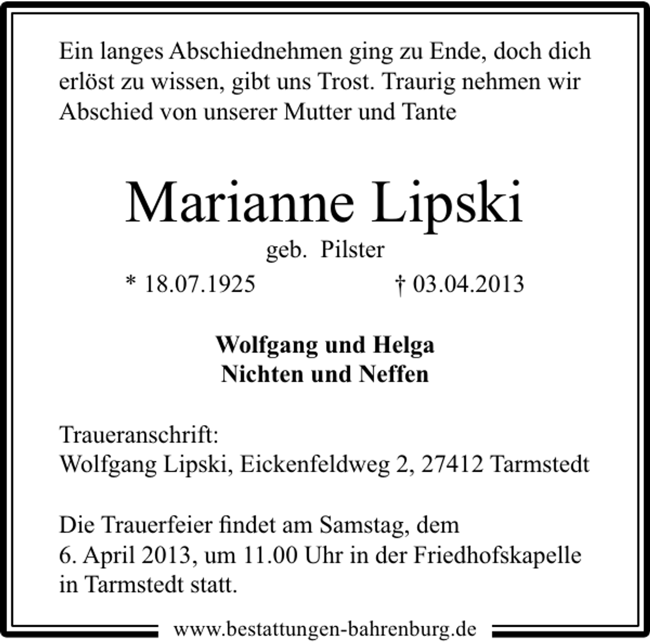 <p>Ein langes Abschiednehmen ging zu Ende, doch dich<br />erlöst zu wissen, gibt uns Trost. Traurig nehmen wir<br />Abschied von unserer Mutter und Tante</p><p>Marianne Lipski<br />geb. Pilster</p><p>* 18.07.1925</p><p>† 03.04.2013</p><p>Wolfgang und Helga<br />Nichten und Neffen<br />Traueranschrift:<br />Wolfgang Lipski, Eickenfeldweg 2, 27412 Tarmstedt<br />Die Trauerfeier ﬁndet am Samstag, dem<br />6. April 2013, um 11.00 Uhr in der Friedhofskapelle<br />in Tarmstedt statt.<br />www.bestattungen-bahrenburg.de</p>