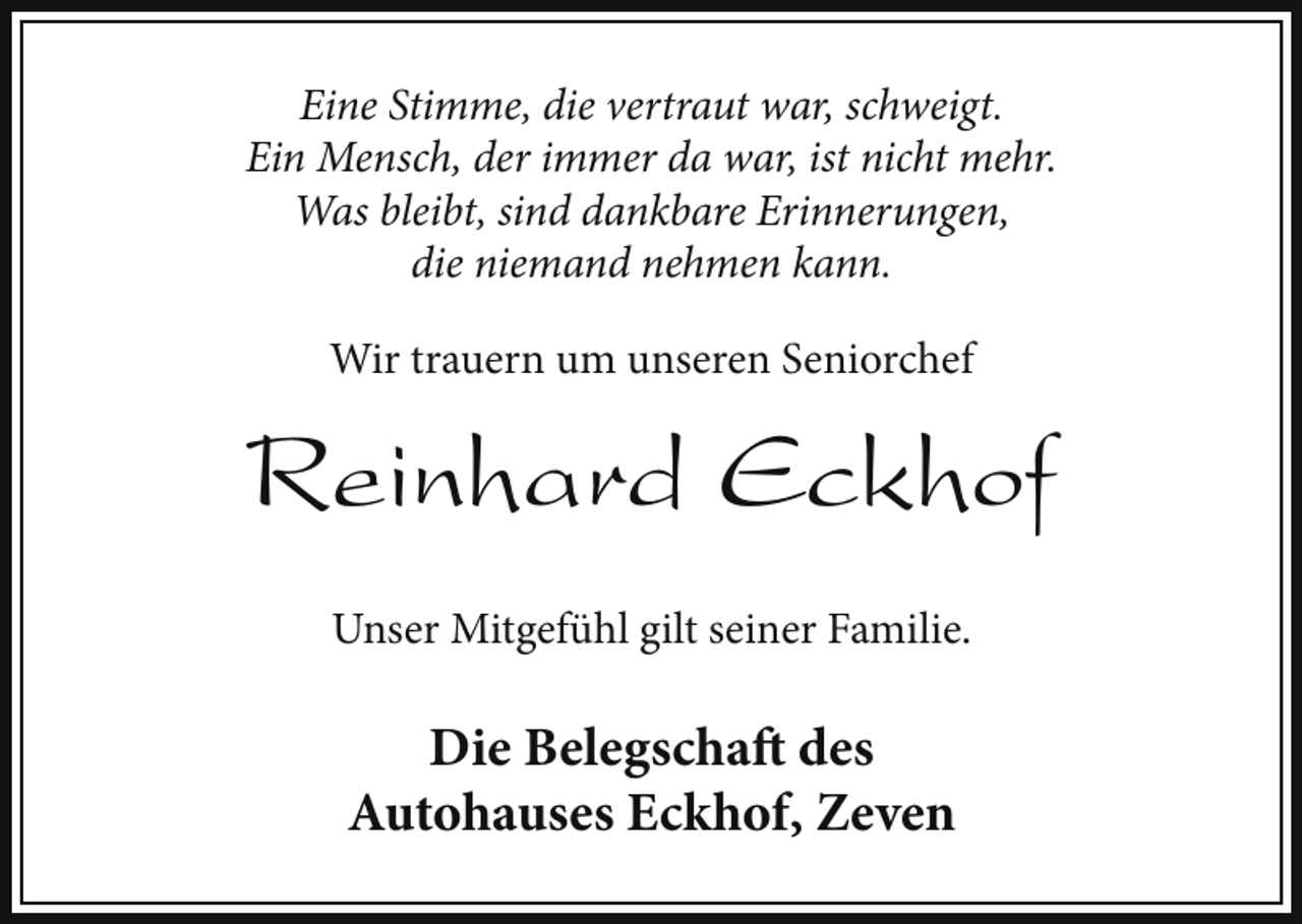 <p>Eine Stimme, die vertraut war, schweigt.<br />Ein Mensch, der immer da war, ist nicht mehr.<br />Was bleibt, sind dankbare Erinnerungen,<br />die niemand nehmen kann.<br />Wir trauern um unseren Seniorchef</p><p>Reinhard Eckhof<br />Unser Mitgefühl gilt seiner Familie.</p><p>Die Belegschaft des<br />Autohauses Eckhof, Zeven</p>