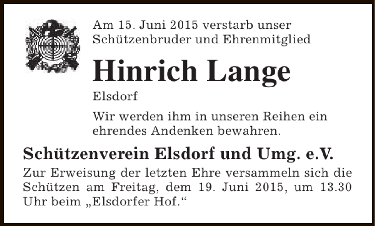 <p>Am 15. Juni 2015 verstarb unser<br />Schützenbruder und Ehrenmitglied</p><p>Hinrich Lange<br />Elsdorf</p><p>Wir werden ihm in unseren Reihen ein<br />ehrendes Andenken bewahren.</p><p>Schützenverein Elsdorf und Umg. e.V.</p><p>Zur Erweisung der letzten Ehre versammeln sich die<br />Schützen am Freitag, dem 19. Juni 2015, um 13.30<br />Uhr beim „Elsdorfer Hof.“</p>