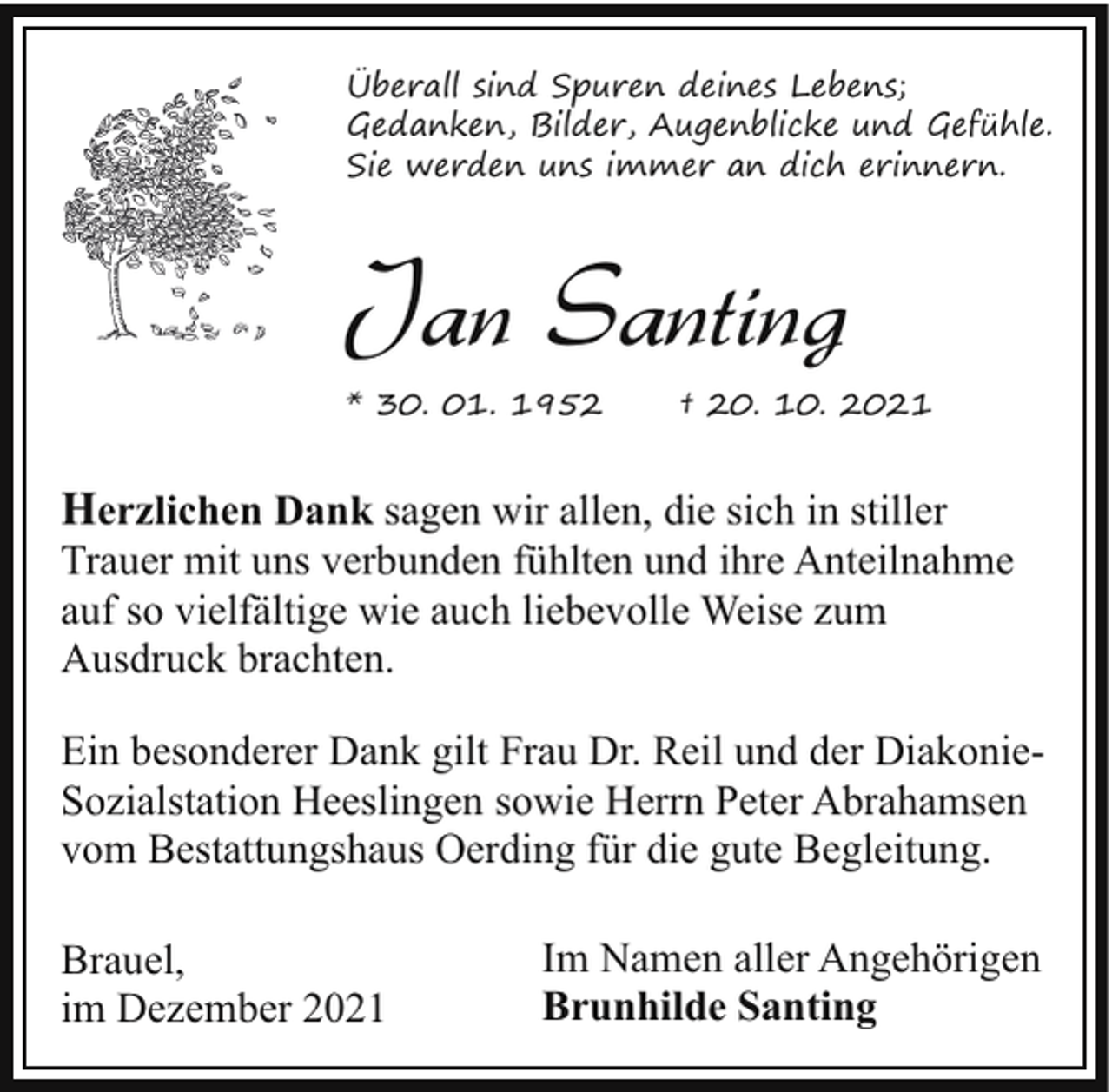 <p>Überall sind Spuren deines Lebens;<br />Gedanken, Bilder, Augenblicke und Gefühle.<br />Sie werden uns immer an dich erinnern.</p><p>Jan Santing<br />* 30. 01. 1952</p><p>† 20. 10. 2021</p><p>Herzlichen Dank sagen wir allen, die sich in stiller</p><p>Trauer mit uns verbunden fühlten und ihre Anteilnahme<br />auf so vielfältige wie auch liebevolle Weise zum<br />Ausdruck brachten.<br />Ein besonderer Dank gilt Frau Dr. Reil und der DiakonieSozialstation Heeslingen sowie Herrn Peter Abrahamsen<br />vom Bestattungshaus Oerding für die gute Begleitung.<br />Brauel,<br />im Dezember 2021</p><p>Im Namen aller Angehörigen<br />Brunhilde Santing</p>