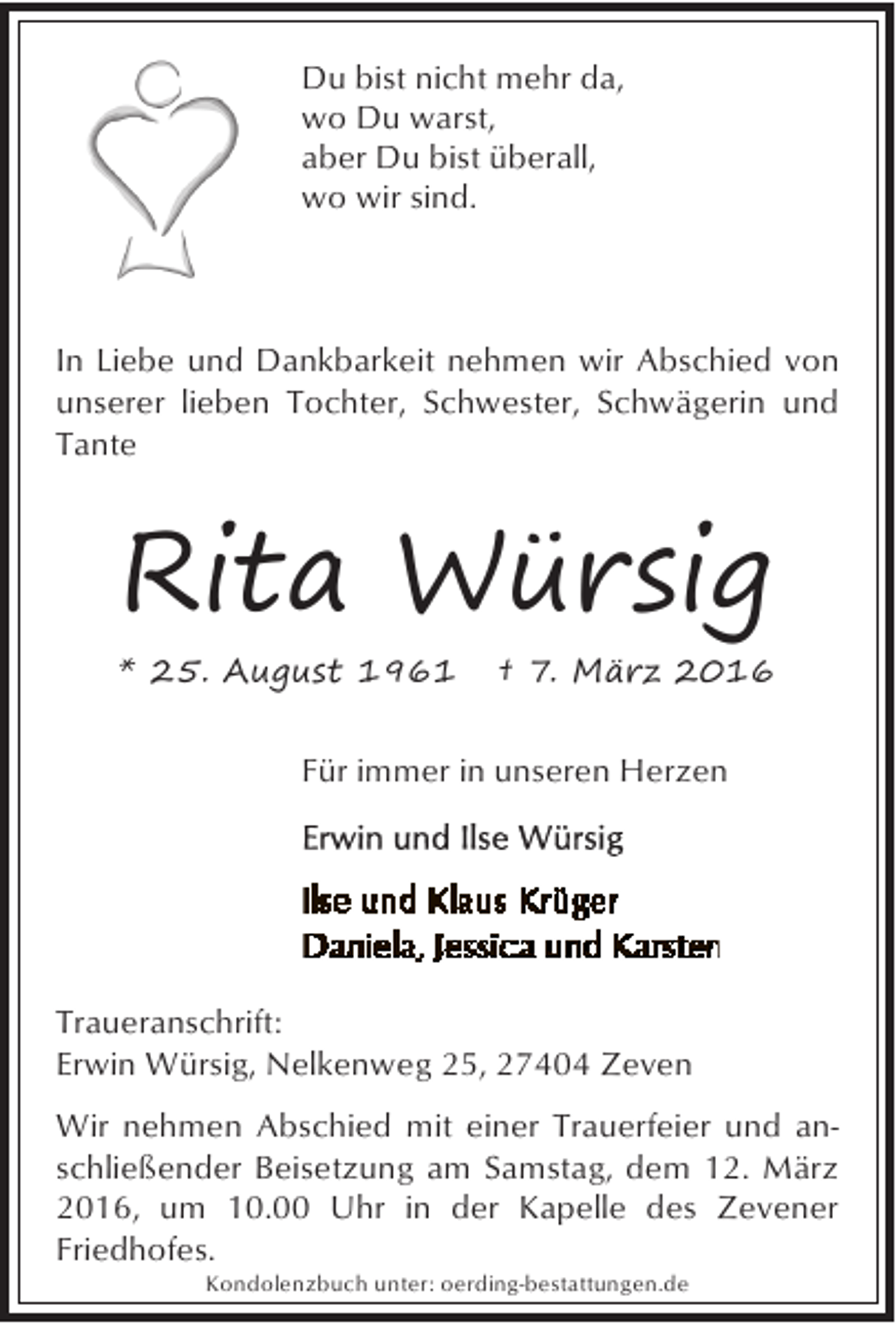 <p>Du bist nicht mehr da,<br />wo Du warst,<br />aber Du bist überall,<br />wo wir sind.</p><p>In Liebe und Dankbarkeit nehmen wir Abschied von<br />unserer lieben Tochter, Schwester, Schwägerin und<br />Tante</p><p>Rita Würsig<br />* 25. August 1961</p><p>† 7. März 2016</p><p>Für immer in unseren Herzen</p><p>Traueranschrift:<br />Erwin Würsig, Nelkenweg 25, 27404 Zeven<br />Wir nehmen Abschied mit einer Trauerfeier und anschließender Beisetzung am Samstag, dem 12. März<br />2016, um 10.00 Uhr in der Kapelle des Zevener<br />Friedhofes.<br />Kondolenzbuch unter: oerding-bestattungen.de</p>