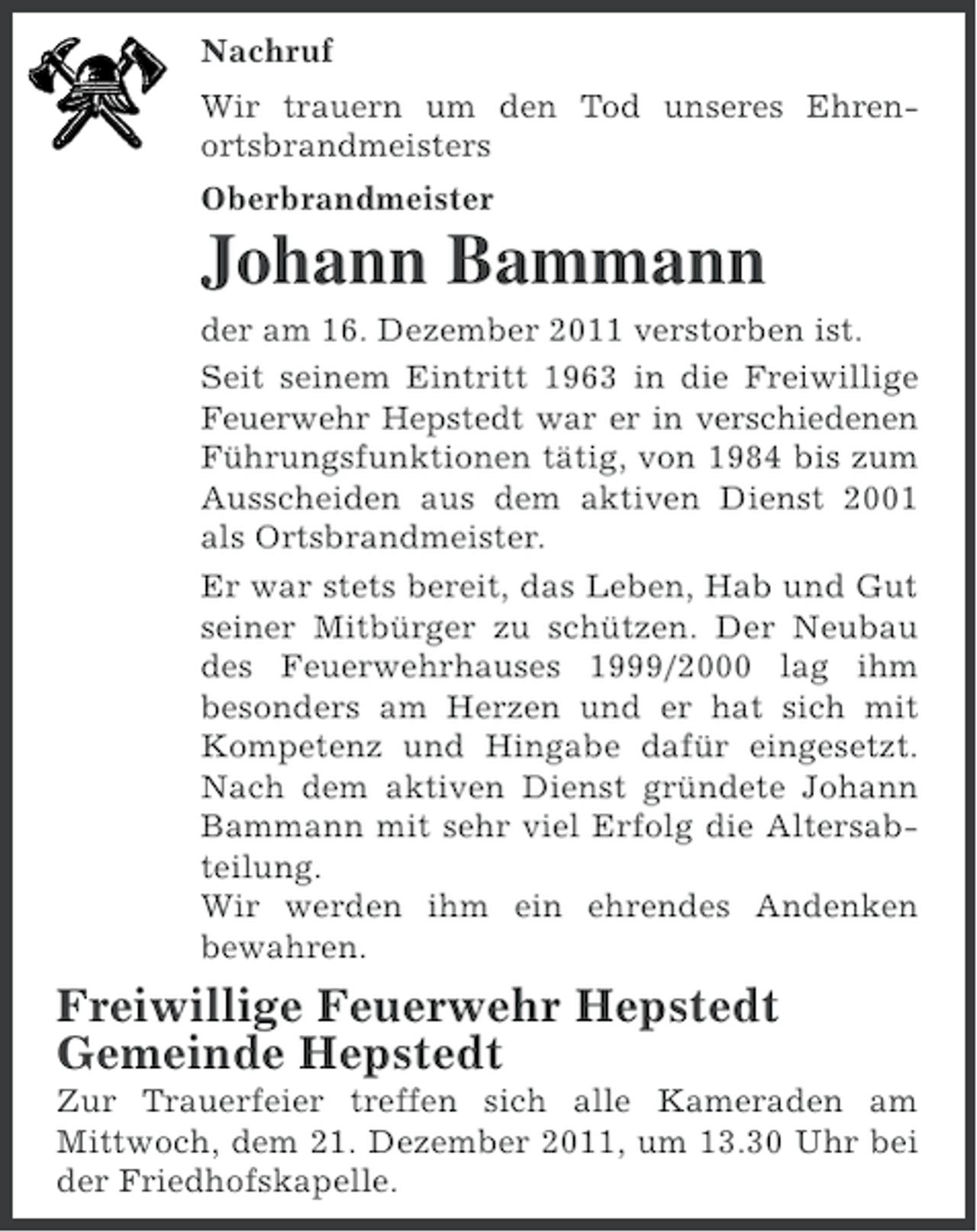 <p>Nachruf<br />Wir trauern um den Tod unseres Ehrenortsbrandmeisters<br />Oberbrandmeister</p><p>Johann Bammann<br />der am 16. Dezember 2011 verstorben ist.<br />Seit seinem Eintritt 1963 in die Freiwillige<br />Feuerwehr Hepstedt war er in verschiedenen<br />Führungsfunktionen tätig, von 1984 bis zum<br />Ausscheiden aus dem aktiven Dienst 2001<br />als Ortsbrandmeister.<br />Er war stets bereit, das Leben, Hab und Gut<br />seiner Mitbürger zu schützen. Der Neubau<br />des Feuerwehrhauses 1999/2000 lag ihm<br />besonders am Herzen und er hat sich mit<br />Kompetenz und Hingabe dafür eingesetzt.<br />Nach dem aktiven Dienst gründete Johann<br />Bammann mit sehr viel Erfolg die Altersabteilung.<br />Wir werden ihm ein ehrendes Andenken<br />bewahren.</p><p>Freiwillige Feuerwehr Hepstedt<br />Gemeinde Hepstedt<br />Zur Trauerfeier treffen sich alle Kameraden am<br />Mittwoch, dem 21. Dezember 2011, um 13.30 Uhr bei<br />der Friedhofskapelle.</p>