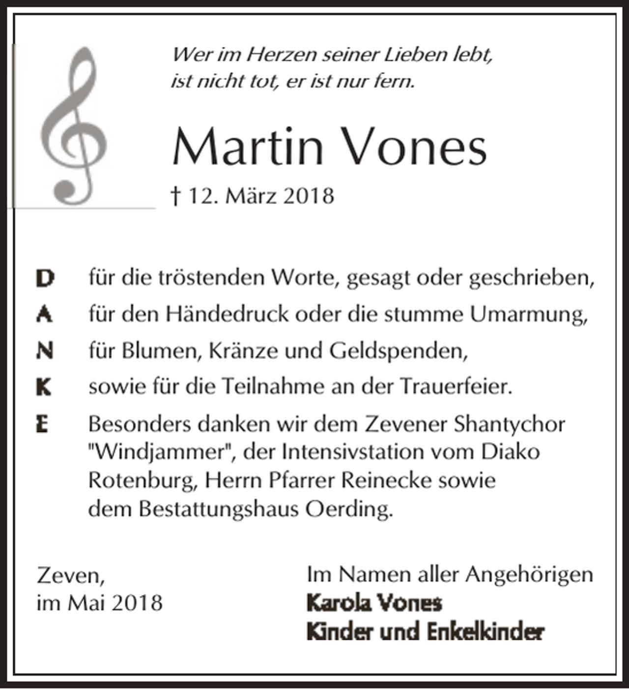 <p>Wer im Herzen seiner Lieben lebt,<br />ist nicht tot, er ist nur fern.</p><p>Martin Vones<br />† 12. März 2018</p><p>für die tröstenden Worte, gesagt oder geschrieben,<br />für den Händedruck oder die stumme Umarmung,<br />für Blumen, Kränze und Geldspenden,<br />sowie für die Teilnahme an der Trauerfeier.<br />Besonders danken wir dem Zevener Shantychor<br />"Windjammer", der Intensivstation vom Diako<br />Rotenburg, Herrn Pfarrer Reinecke sowie<br />dem Bestattungshaus Oerding.<br />Zeven,<br />im Mai 2018</p><p>Im Namen aller Angehörigen</p>