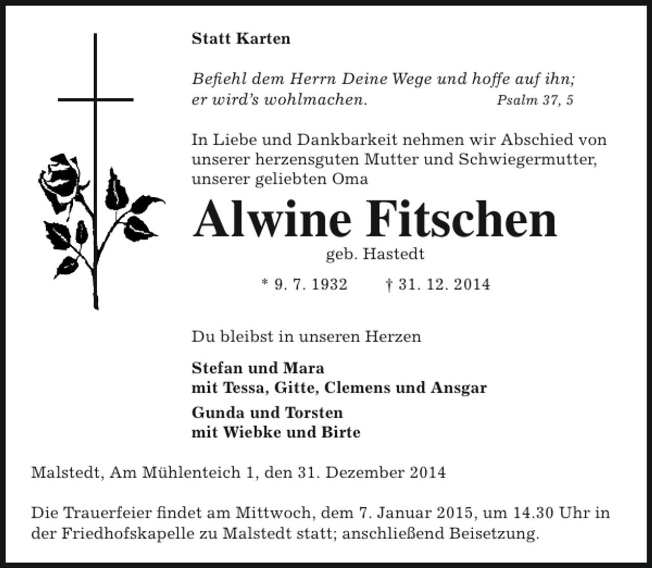 <p>Statt Karten<br />Befiehl dem Herrn Deine Wege und hoffe auf ihn;<br />er wird’s wohlmachen.<br />Psalm 37, 5<br />In Liebe und Dankbarkeit nehmen wir Abschied von<br />unserer herzensguten Mutter und Schwiegermutter,<br />unserer geliebten Oma</p><p>Alwine Fitschen<br />geb. Hastedt</p><p>* 9. 7. 1932</p><p>† 31. 12. 2014</p><p>Du bleibst in unseren Herzen<br />Stefan und Mara<br />mit Tessa, Gitte, Clemens und Ansgar<br />Gunda und Torsten<br />mit Wiebke und Birte<br />Malstedt, Am Mühlenteich 1, den 31. Dezember 2014<br />Die Trauerfeier findet am Mittwoch, dem 7. Januar 2015, um 14.30 Uhr in<br />der Friedhofskapelle zu Malstedt statt; anschließend Beisetzung.</p>
