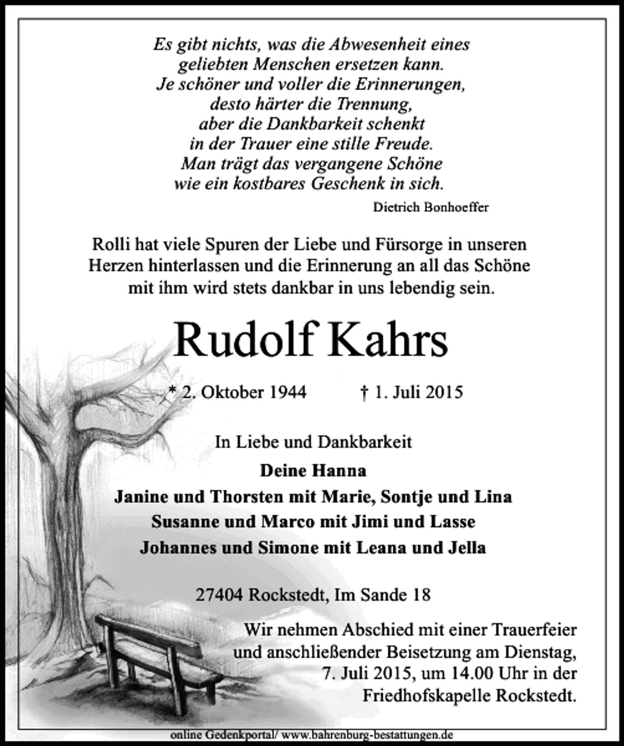 <p>Es gibt nichts, was die Abwesenheit eines<br />geliebten Menschen ersetzen kann.<br />Je schöner und voller die Erinnerungen,<br />desto härter die Trennung,<br />aber die Dankbarkeit schenkt<br />in der Trauer eine stille Freude.<br />Man trägt das vergangene Schöne<br />wie ein kostbares Geschenk in sich.<br />Dietrich Bonhoeffer</p><p>Rolli hat viele Spuren der Liebe und Fürsorge in unseren<br />Herzen hinterlassen und die Erinnerung an all das Schöne<br />mit ihm wird stets dankbar in uns lebendig sein.</p><p>Rudolf Kahrs<br />* 2. Oktober 1944</p><p>† 1. Juli 2015</p><p>In Liebe und Dankbarkeit<br />Deine Hanna<br />Janine und Thorsten mit Marie, Sontje und Lina<br />Susanne und Marco mit Jimi und Lasse<br />Johannes und Simone mit Leana und Jella<br />27404 Rockstedt, Im Sande 18<br />Wir nehmen Abschied mit einer Trauerfeier<br />und anschließender Beisetzung am Dienstag,<br />7. Juli 2015, um 14.00 Uhr in der<br />Friedhofskapelle Rockstedt.<br />online Gedenkportal/ www.bahrenburg-bestattungen.de</p>