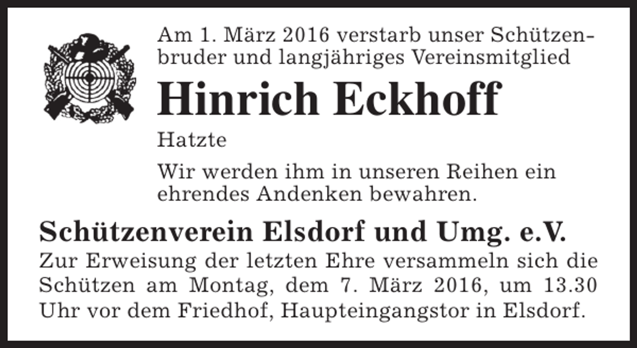 <p>Am 1. März 2016 verstarb unser Schützenbruder und langjähriges Vereinsmitglied</p><p>Hinrich Eckhoff</p><p>Hatzte<br />Wir werden ihm in unseren Reihen ein<br />ehrendes Andenken bewahren.</p><p>Schützenverein Elsdorf und Umg. e.V.</p><p>Zur Erweisung der letzten Ehre versammeln sich die<br />Schützen am Montag, dem 7. März 2016, um 13.30<br />Uhr vor dem Friedhof, Haupteingangstor in Elsdorf.</p>