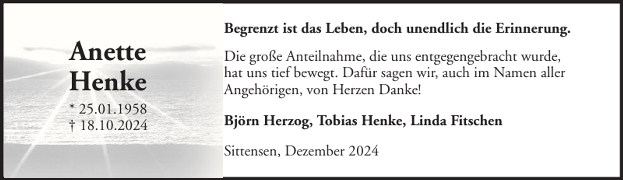 <p>Anette<br />Henke<br />* 25.01.1958<br />† 18.10.2024</p><p>Begrenzt ist das Leben, doch unendlich die Erinnerung.<br />Die große Anteilnahme, die uns entgegengebracht wurde,<br />hat uns tief bewegt. Dafür sagen wir, auch im Namen aller<br />Angehörigen, von Herzen Danke!<br />Björn Herzog, Tobias Henke, Linda Fitschen<br />Sittensen, Dezember 2024</p>