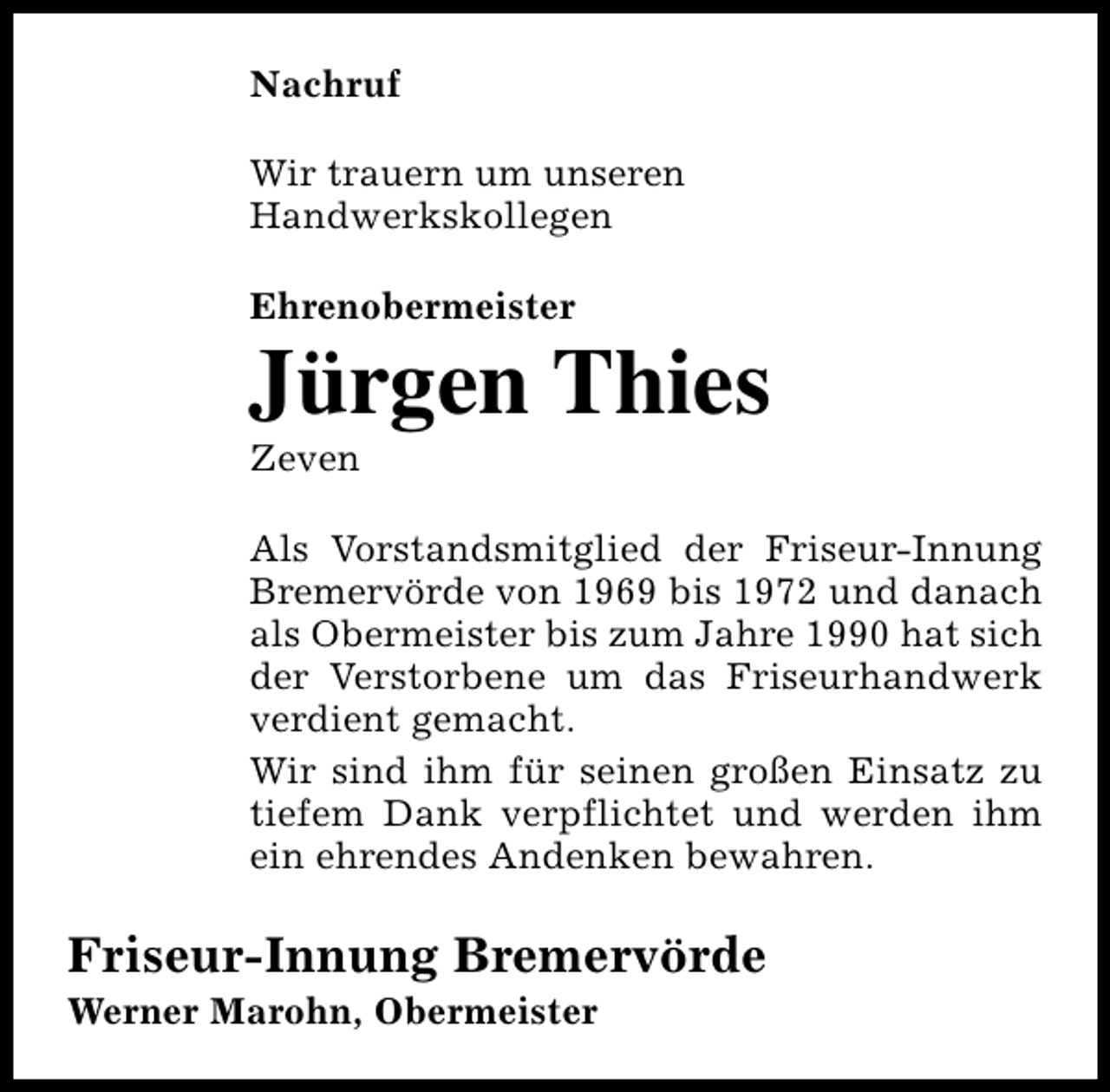 <p>Nachruf<br />Wir trauern um unseren<br />Handwerkskollegen<br />Ehrenobermeister</p><p>Jürgen Thies<br />Zeven</p><p>Als Vorstandsmitglied der Friseur-Innung<br />Bremervörde von 1969 bis 1972 und danach<br />als Obermeister bis zum Jahre 1990 hat sich<br />der Verstorbene um das Friseurhandwerk<br />verdient gemacht.<br />Wir sind ihm für seinen großen Einsatz zu<br />tiefem Dank verpflichtet und werden ihm<br />ein ehrendes Andenken bewahren.</p><p>Friseur-Innung Bremervörde<br />Werner Marohn, Obermeister</p>