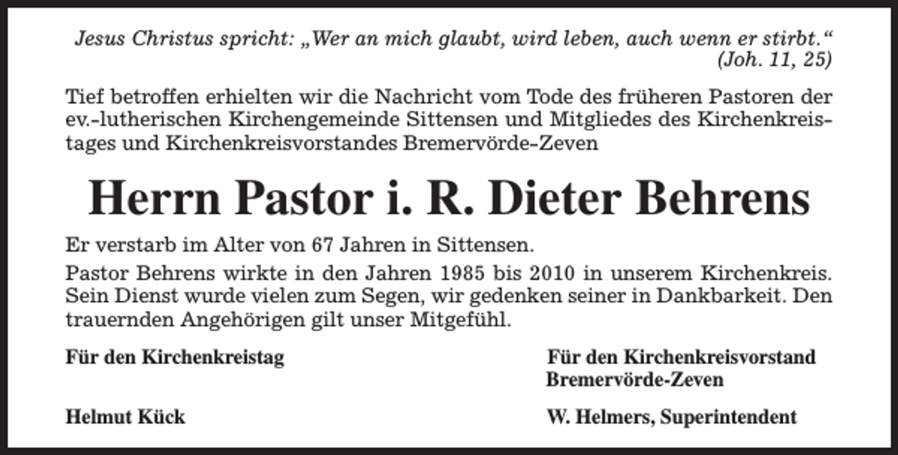 <p>Jesus Christus spricht: „Wer an mich glaubt, wird leben, auch wenn er stirbt.“<br />(Joh. 11, 25)<br />Tief betroffen erhielten wir die Nachricht vom Tode des früheren Pastoren der<br />ev.-lutherischen Kirchengemeinde Sittensen und Mitgliedes des Kirchenkreistages und Kirchenkreisvorstandes Bremervörde-Zeven</p><p>Herrn Pastor i. R. Dieter Behrens</p><p>Er verstarb im Alter von 67 Jahren in Sittensen.<br />Pastor Behrens wirkte in den Jahren 1985 bis 2010 in unserem Kirchenkreis.<br />Sein Dienst wurde vielen zum Segen, wir gedenken seiner in Dankbarkeit. Den<br />trauernden Angehörigen gilt unser Mitgefühl.<br />Für den Kirchenkreistag</p><p>Für den Kirchenkreisvorstand<br />Bremervörde-Zeven</p><p>Helmut Kück</p><p>W. Helmers, Superintendent</p>