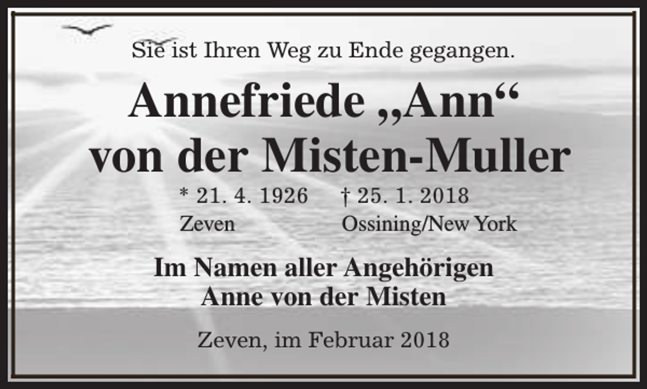 <p>Sie ist Ihren Weg zu Ende gegangen.</p>
<p>Annefriede „Ann“<br />von der Misten-Muller<br />* 21. 4. 1926<br />Zeven</p>
<p>† 25. 1. 2018<br />Ossining/New York</p>
<p>Im Namen aller Angehörigen<br />Anne von der Misten<br />Zeven, im Februar 2018</p>