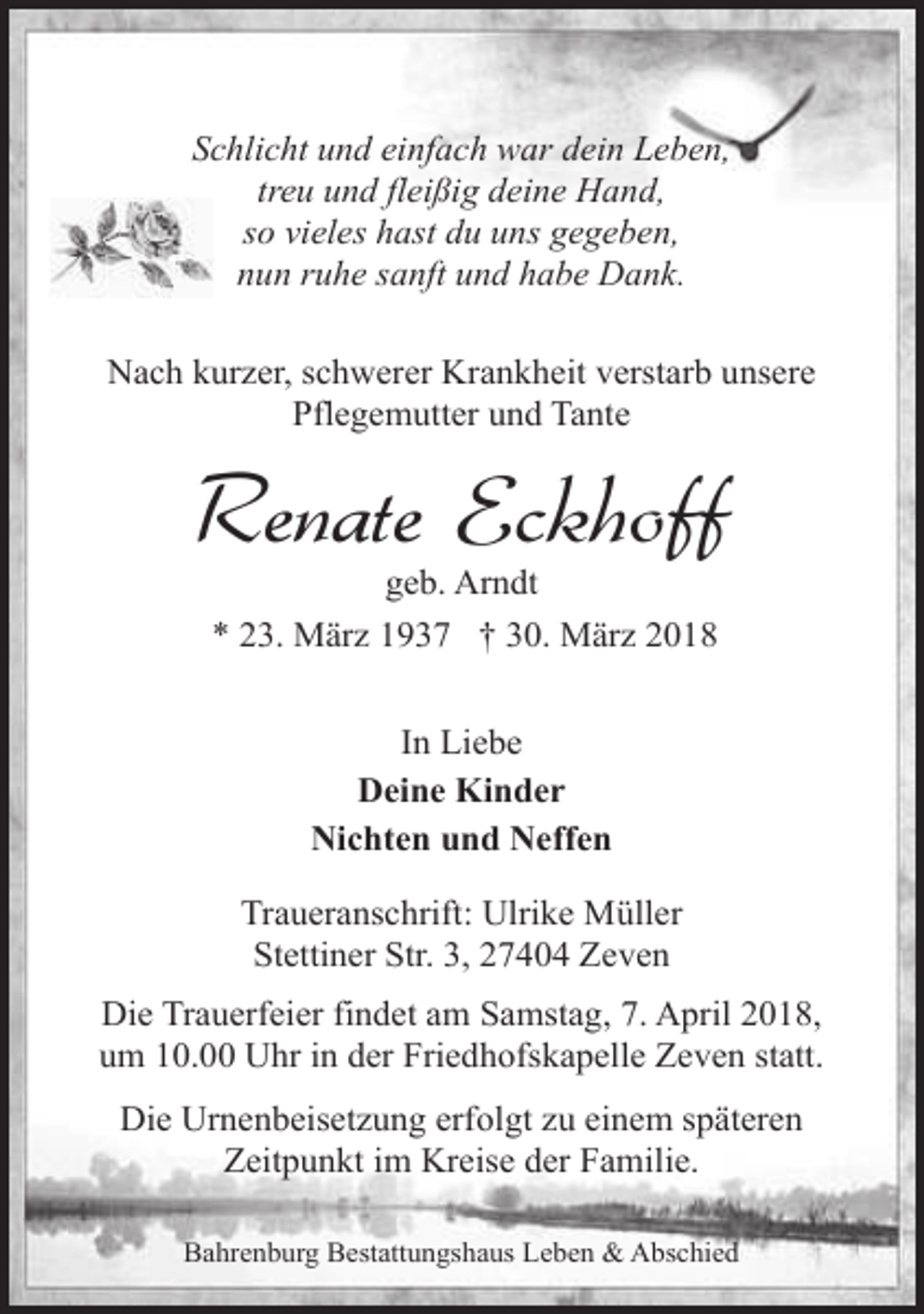 <p>Schlicht und einfach war dein Leben,<br />treu und fleißig deine Hand,<br />so vieles hast du uns gegeben,<br />nun ruhe sanft und habe Dank.<br />Nach kurzer, schwerer Krankheit verstarb unsere<br />Pflegemutter und Tante</p><p>Renate Eckhoff<br />geb. Arndt<br />* 23. März 1937 † 30. März 2018<br />In Liebe<br />Deine Kinder<br />Nichten und Neffen<br />Traueranschrift: Ulrike Müller<br />Stettiner Str. 3, 27404 Zeven<br />Die Trauerfeier findet am Samstag, 7. April 2018,<br />um 10.00 Uhr in der Friedhofskapelle Zeven statt.<br />Die Urnenbeisetzung erfolgt zu einem späteren<br />Zeitpunkt im Kreise der Familie.<br />Bahrenburg Bestattungshaus Leben &amp; Abschied</p>