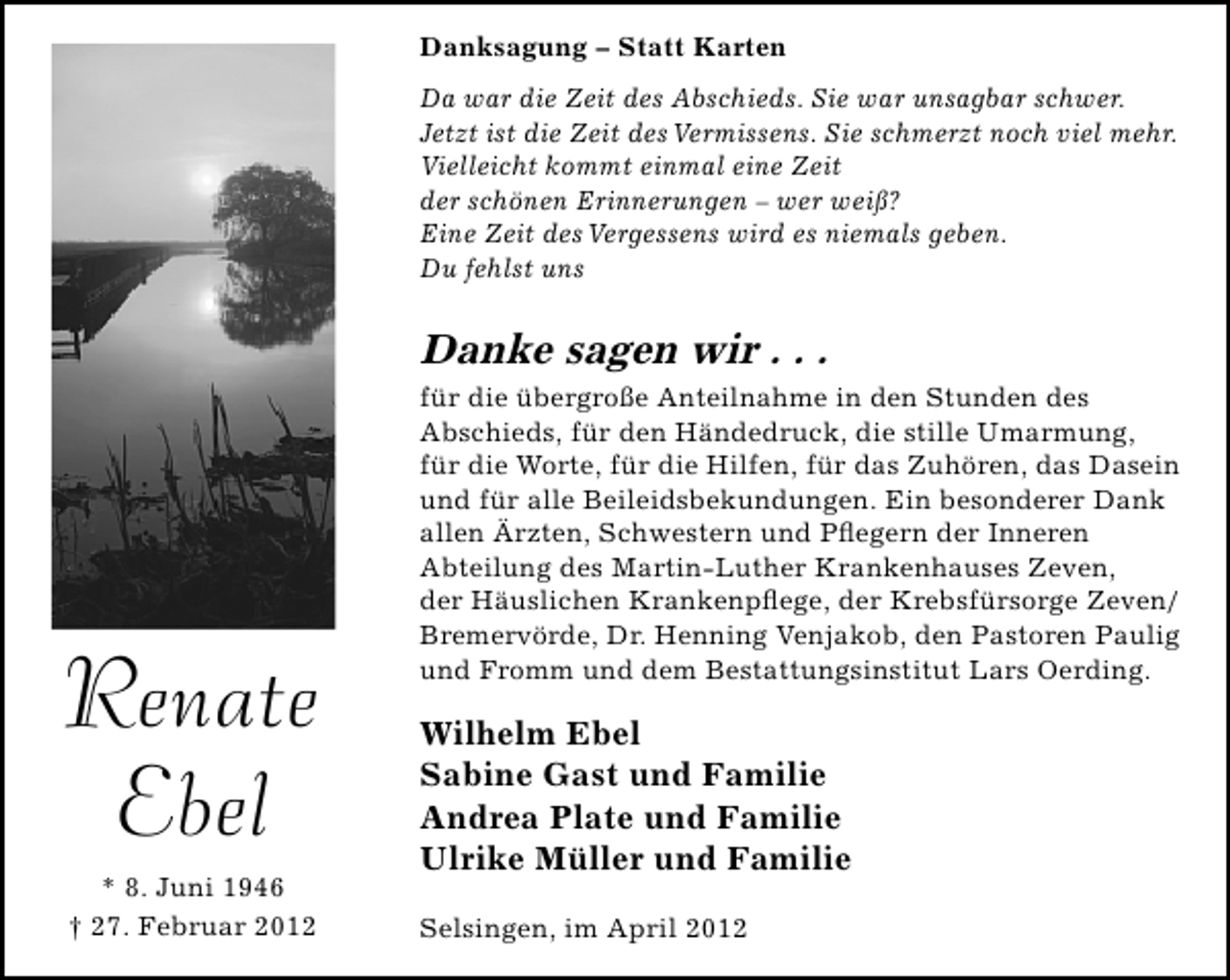<p>Danksagung – Statt Karten<br />Da war die Zeit des Abschieds. Sie war unsagbar schwer.<br />Jetzt ist die Zeit des Vermissens. Sie schmerzt noch viel mehr.<br />Vielleicht kommt einmal eine Zeit<br />der schönen Erinnerungen – wer weiß?<br />Eine Zeit des Vergessens wird es niemals geben.<br />Du fehlst uns</p><p>Danke sagen wir . . .</p><p>Renate<br />Ebel<br />* 8. Juni 1946<br />† 27. Februar 2012</p><p>für die übergroße Anteilnahme in den Stunden des<br />Abschieds, für den Händedruck, die stille Umarmung,<br />für die Worte, für die Hilfen, für das Zuhören, das Dasein<br />und für alle Beileidsbekundungen. Ein besonderer Dank<br />allen Ärzten, Schwestern und Pﬂegern der Inneren<br />Abteilung des Martin-Luther Krankenhauses Zeven,<br />der Häuslichen Krankenpﬂege, der Krebsfürsorge Zeven/<br />Bremervörde, Dr. Henning Venjakob, den Pastoren Paulig<br />und Fromm und dem Bestattungsinstitut Lars Oerding.</p><p>Wilhelm Ebel<br />Sabine Gast und Familie<br />Andrea Plate und Familie<br />Ulrike Müller und Familie<br />Selsingen, im April 2012</p>