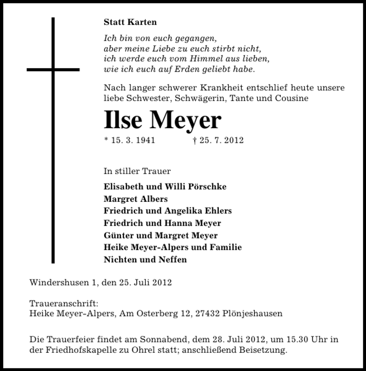 <p>Statt Karten<br />Ich bin von euch gegangen,<br />aber meine Liebe zu euch stirbt nicht,<br />ich werde euch vom Himmel aus lieben,<br />wie ich euch auf Erden geliebt habe.<br />Nach langer schwerer Krankheit entschlief heute unsere<br />liebe Schwester, Schwägerin, Tante und Cousine</p><p>Ilse Meyer<br />* 15. 3. 1941</p><p>† 25. 7. 2012</p><p>In stiller Trauer<br />Elisabeth und Willi Pörschke<br />Margret Albers<br />Friedrich und Angelika Ehlers<br />Friedrich und Hanna Meyer<br />Günter und Margret Meyer<br />Heike Meyer-Alpers und Familie<br />Nichten und Neffen<br />Windershusen 1, den 25. Juli 2012<br />Traueranschrift:<br />Heike Meyer-Alpers, Am Osterberg 12, 27432 Plönjeshausen<br />Die Trauerfeier findet am Sonnabend, dem 28. Juli 2012, um 15.30 Uhr in<br />der Friedhofskapelle zu Ohrel statt; anschließend Beisetzung.</p>