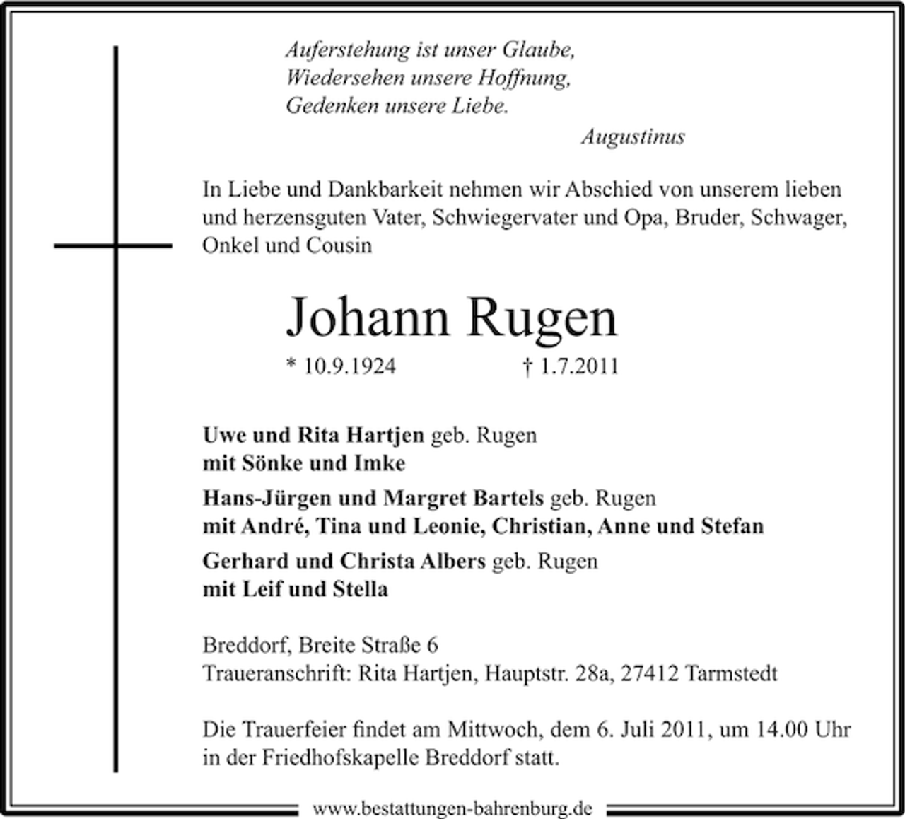 <p>Auferstehung ist unser Glaube,<br />Wiedersehen unsere Hoffnung,<br />Gedenken unsere Liebe.<br />Augustinus<br />In Liebe und Dankbarkeit nehmen wir Abschied von unserem lieben<br />und herzensguten Vater, Schwiegervater und Opa, Bruder, Schwager,<br />Onkel und Cousin</p><p>Johann Rugen<br />* 10.9.1924</p><p>† 1.7.2011</p><p>Uwe und Rita Hartjen geb. Rugen<br />mit Sönke und Imke<br />Hans-Jürgen und Margret Bartels geb. Rugen<br />mit André, Tina und Leonie, Christian, Anne und Stefan<br />Gerhard und Christa Albers geb. Rugen<br />mit Leif und Stella<br />Breddorf, Breite Straße 6<br />Traueranschrift: Rita Hartjen, Hauptstr. 28a, 27412 Tarmstedt<br />Die Trauerfeier ﬁndet am Mittwoch, dem 6. Juli 2011, um 14.00 Uhr<br />in der Friedhofskapelle Breddorf statt.<br />www.bestattungen-bahrenburg.de</p>