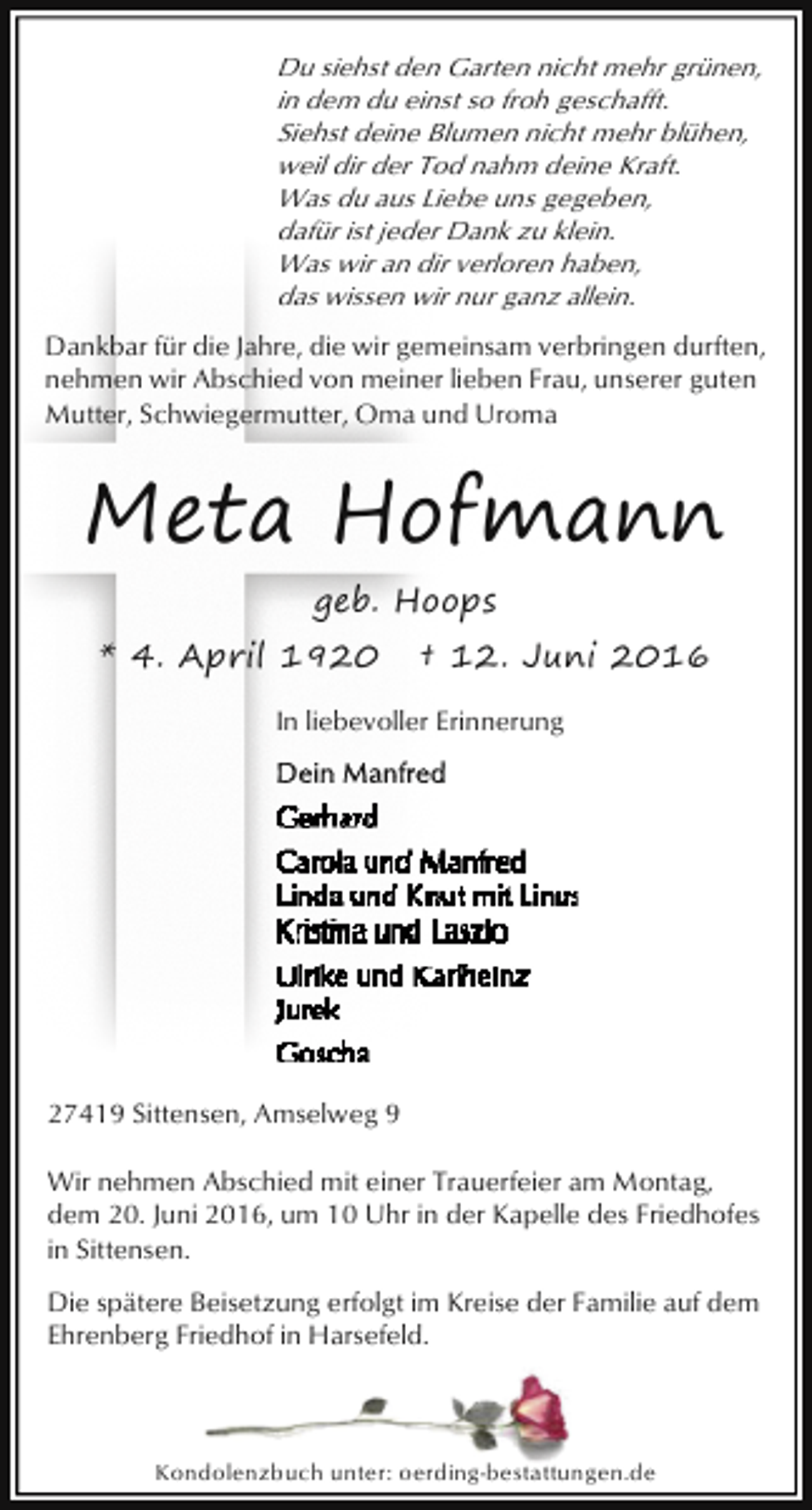 <p>Du siehst den Garten nicht mehr grünen,<br />in dem du einst so froh geschafft.<br />Siehst deine Blumen nicht mehr blühen,<br />weil dir der Tod nahm deine Kraft.<br />Was du aus Liebe uns gegeben,<br />dafür ist jeder Dank zu klein.<br />Was wir an dir verloren haben,<br />das wissen wir nur ganz allein.</p><p>Dankbar für die Jahre, die wir gemeinsam verbringen durften,<br />nehmen wir Abschied von meiner lieben Frau, unserer guten<br />Mutter, Schwiegermutter, Oma und Uroma</p><p>Meta Hofmann<br />geb. Hoops<br />* 4. April 1920</p><p>† 12. Juni 2016</p><p>In liebevoller Erinnerung</p><p>27419 Sittensen, Amselweg 9<br />Wir nehmen Abschied mit einer Trauerfeier am Montag,<br />dem 20. Juni 2016, um 10 Uhr in der Kapelle des Friedhofes<br />in Sittensen.<br />Die spätere Beisetzung erfolgt im Kreise der Familie auf dem<br />Ehrenberg Friedhof in Harsefeld.</p><p>Kondolenzbuch unter: oerding-bestattungen.de</p>