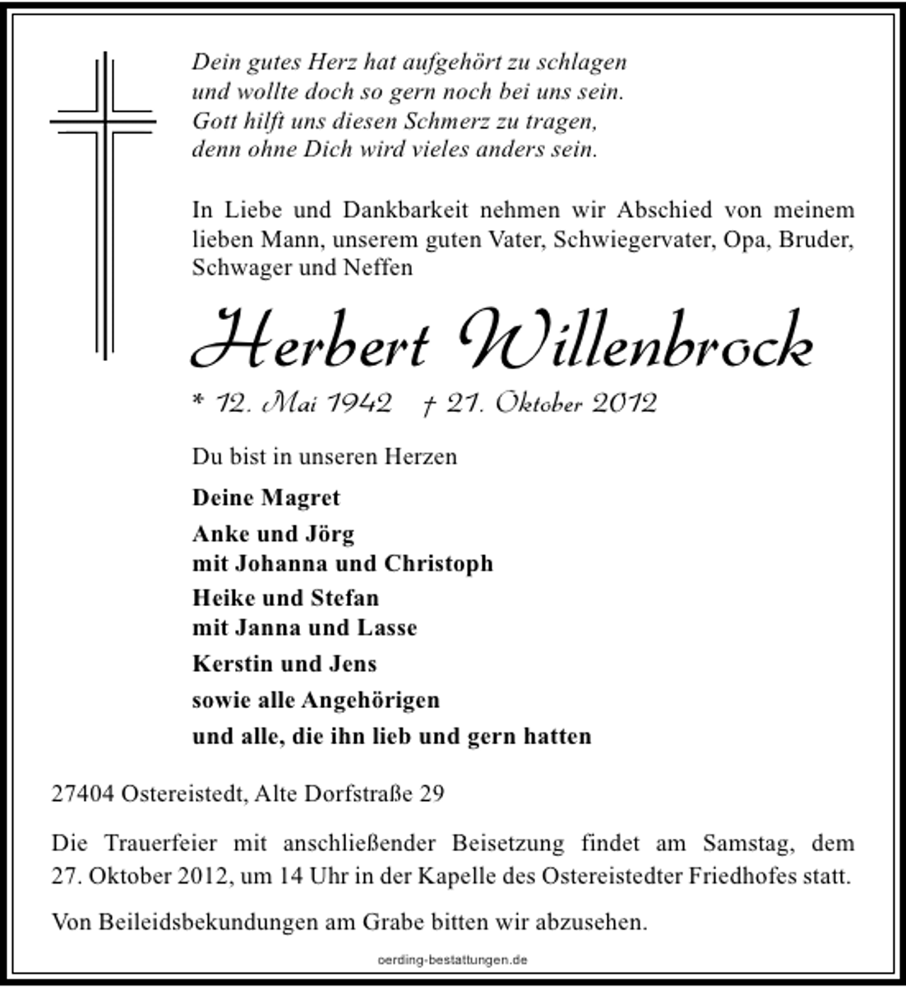 <p>Dein gutes Herz hat aufgehört zu schlagen<br />und wollte doch so gern noch bei uns sein.<br />Gott hilft uns diesen Schmerz zu tragen,<br />denn ohne Dich wird vieles anders sein.<br />In Liebe und Dankbarkeit nehmen wir Abschied von meinem<br />lieben Mann, unserem guten Vater, Schwiegervater, Opa, Bruder,<br />Schwager und Neffen</p><p>Herbert Willenbrock<br />* 12. Mai 1942 † 21. Oktober 2012<br />Du bist in unseren Herzen<br />Deine Magret<br />Anke und Jörg<br />mit Johanna und Christoph<br />Heike und Stefan<br />mit Janna und Lasse<br />Kerstin und Jens<br />sowie alle Angehörigen<br />und alle, die ihn lieb und gern hatten<br />27404 Ostereistedt, Alte Dorfstraße 29</p><p>Die Trauerfeier mit anschließender Beisetzung findet am Samstag, dem<br />27. Oktober 2012, um 14 Uhr in der Kapelle des Ostereistedter Friedhofes statt.<br />Von Beileidsbekundungen am Grabe bitten wir abzusehen.<br />oerding-bestattungen.de</p>